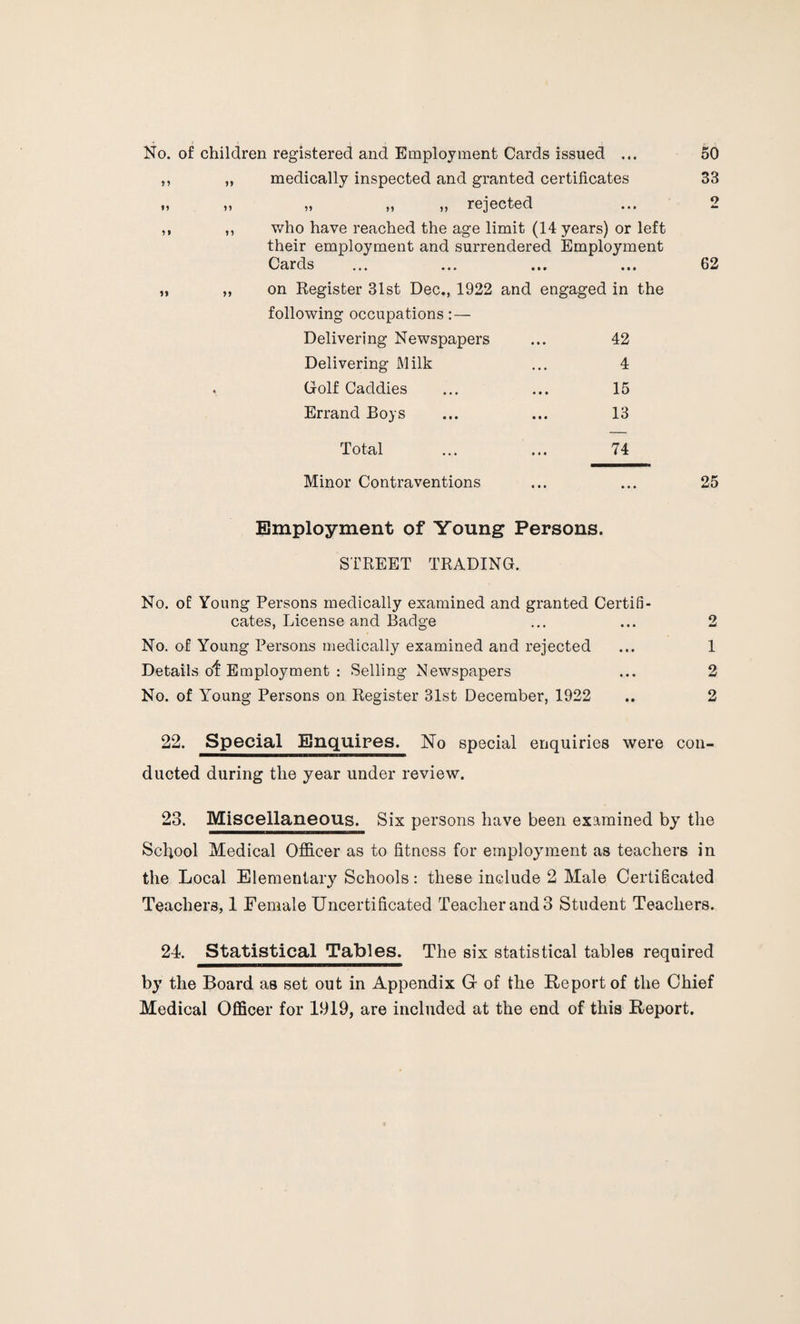 No. of children registered and Employment Cards issued ... 50 ,, ,, medically inspected and granted certificates 33 „ „ „ „ „ rejected ... 2 ,, ,, who have reached the age limit (14 years) or left their employment and surrendered Employment Cards ... ... ... ... 62 on Register 31st Dec., 1922 and engaged in the following occupations: — Delivering Newspapers ... 42 Delivering Milk ... 4 Golf Caddies ... ... 15 Errand Boys ... ... 13 Total ... ... 74 Minor Contraventions ... ... 25 Employment of Young Persons. STREET TRADING. 2 1 2 2 No. of Young Persons medically examined and granted Certifi¬ cates, License and Badge No. of Young Persons medically examined and rejected Details of Employment : Selling Newspapers No. of Young Persons on Register 31st December, 1922 22. Special Enquires. No special enquiries were con¬ ducted during the year under review. 23. Miscellaneous. Six persons have been examined by the School Medical Officer as to fitness for employment as teachers in the Local Elementary Schools: these include 2 Male Certificated Teachers, 1 Female Uncertificated Teacher and 3 Student Teachers. 24. Statistical Tables. The six statistical tables required by the Board as set out in Appendix G of the Report of the Chief Medical Officer for 1919, are included at the end of this Report.
