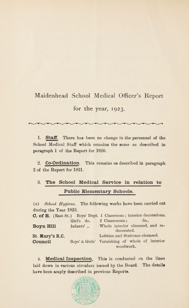 for the year, 1923. 1. Staff- There has been no change in the personnel of the School Medical Staff which remains the same as described in paragraph 1 of the Report for 1920. 2. Co-Ordination. This remains as described in paragraph 2 of the Report for 1921. 3. The School Medical Service in relation to Public Elementary Schools. (a) School HyQiene. The following works have been carried out during the Year 1923. C. of E. (East St.) Boys’ Dept. 1 Classroom ; interior decorations. Girl’s do. 2 Classrooms; do., Boyn Hill Infants’ ,, Whole interior cleansed, and re¬ decorated. St - Mary’s R.C. Lobbies and Staircase cleansed. Council Boys’ & Girls’ Varnishing of whole of interior woodwork. 4. Medical Inspection. This is conducted on the lines laid down in various circulars issued by the Board. The details have been amply described in previous Reports.