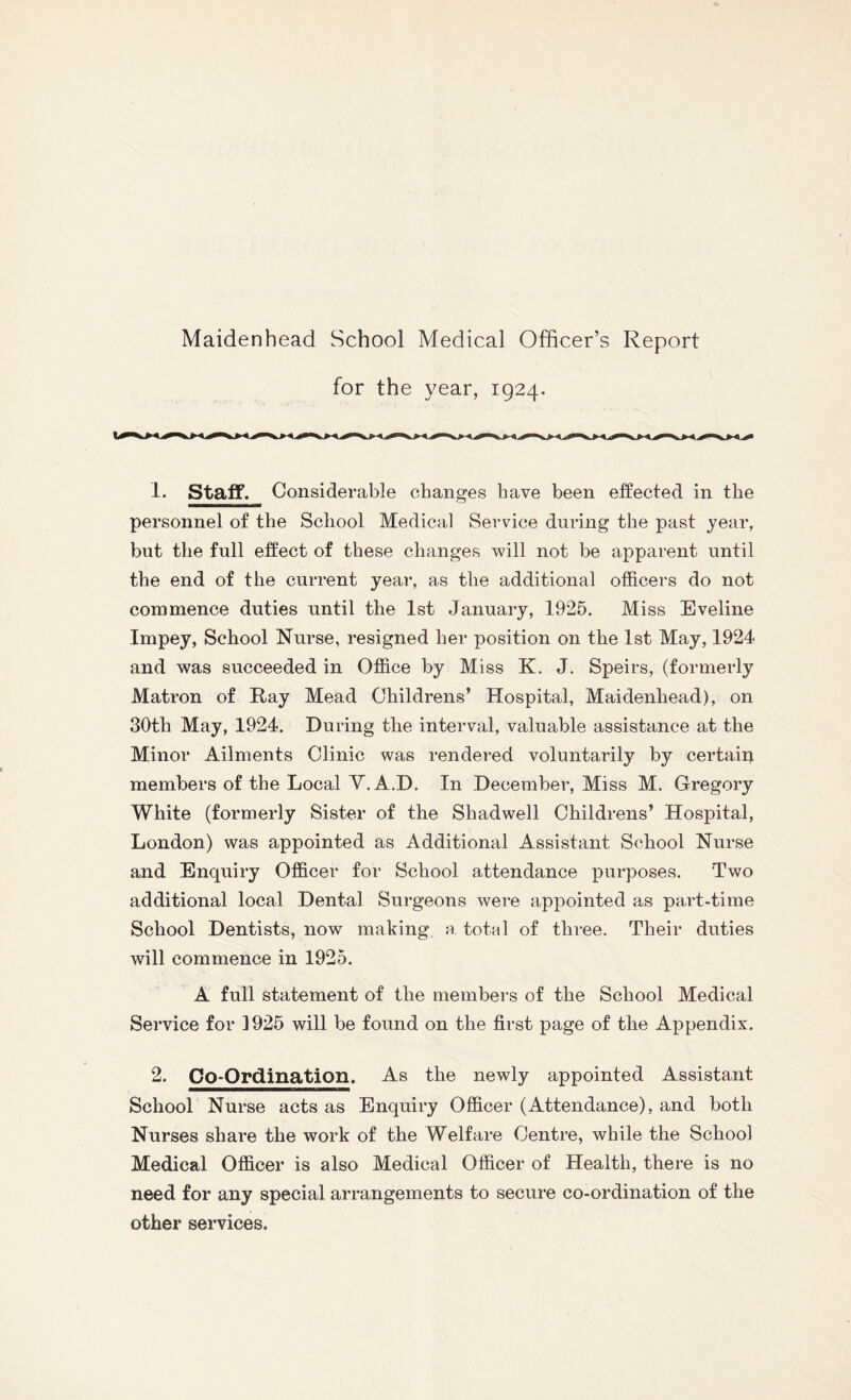 for the year, 1924. 1. Staff. Considerable changes have been effected in the personnel of the School Medical Service during the past year, but the full effect of these changes will not be apparent until the end of the current year, as the additional officers do not commence duties until the 1st January, 1925. Miss Eveline Impey, School Nurse, resigned her position on the 1st May, 1924 and was succeeded in Office by Miss K. J. Speirs, (formerly Matron of Ray Mead Childrens’ Hospital, Maidenhead), on 30th May, 1924. During the interval, valuable assistance at the Minor Ailments Clinic was rendered voluntarily by certain members of the Local V.A.D. In December, Miss M. Gregory White (formerly Sister of the Shadwell Childrens’ Hospital, London) was appointed as Additional Assistant School Nurse and Enquiry Officer for School attendance purposes. Two additional local Dental Surgeons were appointed as part-time School Dentists, now making a total of three. Their duties will commence in 1925. A full statement of the members of the School Medical Service for 1925 will be found on the first page of the Appendix. 2. Co-Ordination. As the newly appointed Assistant School Nurse acts as Enquiry Officer (Attendance), and both Nurses share the work of the Welfare Centre, while the School Medical Officer is also Medical Officer of Health, there is no need for any special arrangements to secure co-ordination of the other services.