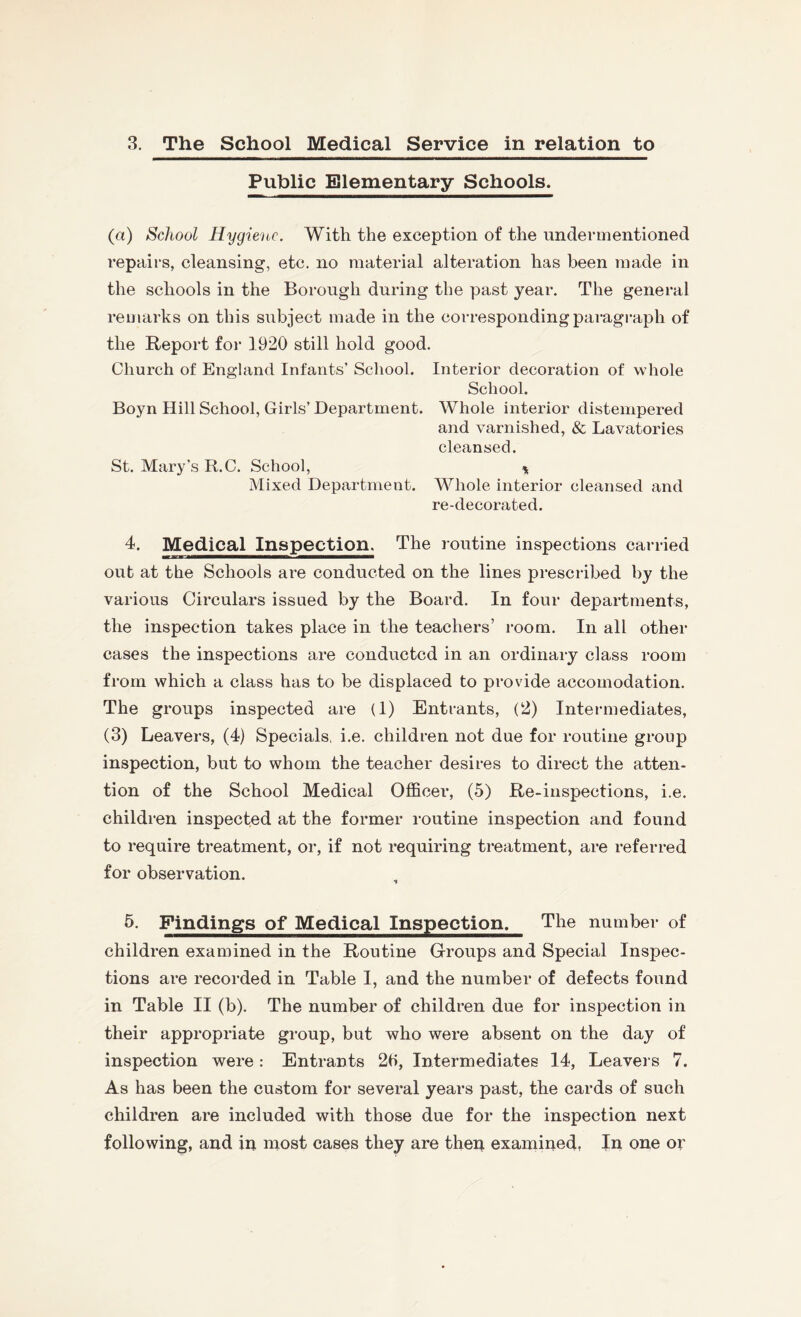 3. The School Medical Service in relation to Public Elementary Schools. (a) School Hygiene. With the exception of the undermentioned repairs, cleansing, etc. no material alteration has been made in the schools in the Borough during the past year. The general remarks on this subject made in the corresponding paragraph of the Report for 1920 still hold good. Church of England Infants’ School. Interior decoration of whole School. Boyn Hill School, Girls’ Department. Whole interior distempered and varnished, & Lavatories cleansed. St. Mary’s R.C. School, * Mixed Department. Whole interior cleansed and re-decorated. 4. Medical Inspection. The routine inspections carried out at the Schools are conducted on the lines prescribed by the various Circulars issued by the Board. In four departments, the inspection takes place in the teachers’ room. In all other cases the inspections are conducted in an ordinary class room from which a class has to be displaced to provide accomodation. The groups inspected are (1) Entrants, (2) Intermediates, (3) Leavers, (4) Specials, i.e. children not due for routine group inspection, but to whom the teacher desires to direct the atten¬ tion of the School Medical Officer, (5) Re-inspections, i.e. children inspected at the former routine inspection and found to require treatment, or, if not requiring treatment, are referred for observation. 5. Findings of Medical Inspection. The number of children examined in the Routine Groups and Special Inspec¬ tions are recorded in Table I, and the number of defects found in Table II (b). The number of children due for inspection in their appropriate group, but who were absent on the day of inspection were: Entrants 2t>, Intermediates 14, Leavers 7. As has been the custom for several years past, the cards of such children are included with those due for the inspection next following, and in most cases they are then examined, In one or