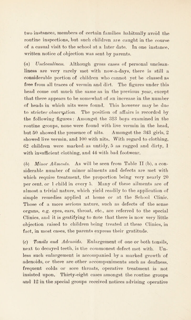 two instances, members of certain families habitually avoid the routine inspections, but such children are caught in the course of a casual visit to the school at a later date. In one instance, written notice of objection was sent by parents. (a) Uncleanliness. Although gross cases of personal unclean¬ liness are very rarely met with now-a-days, there is still a considerable portion of children who cannot yet be classed as free from all traces of vermin and dirt. The figures under this head come out much the same as in the previous year, except that there appears to be somewhat of an increase in the number of heads in which nits were found. This however may be due to stricter observation. The position of affairs is recorded by the following figures : Amongst the 313 boys examined in the routine groups, none were found with live vermin in the head, but 50 showed the presence of nits. Amongst the 343 girls, 2 showed live vermin, and 100 with nits. With regard to clothing, 62 children were marked as untidy, 5 as ragged and dirty, 1 with insufficient clothing, and 44 with bad footwear. (/>) Minor Ailments. As will be seen from Table II (b), a con¬ siderable number of minor ailments and defects are met with which require treatment, the proportion being very nearly 20 per cent, or 1 child in every 5. Many of these ailments are of almost a trivial nature, which yield readily to the application of simple remedies applied at home or at the School Clinic. Those of a more serious nature, such as defects of the sense organs, e.g. eyes, ears, throat, etc., are referred to the special Clinics, and it is gratifying to ffote that there is now very little objection raised to children being treated at these Clinics, in fact, in most cases, the parents express their gratitude. (c) Tonsils and Adenoids. Enlargement of one or both tonsils, next to decayed teeth, is the commonest defect met with. Un¬ less such enlargement is accompanied by a marked growth of adenoids, or there are other accompaniments such as deafness, frequent colds or sore throats, operative treatment is not insisted upon. Thirty-eight cases amongst the routine groups and 12 in the special groups received notices advising operative