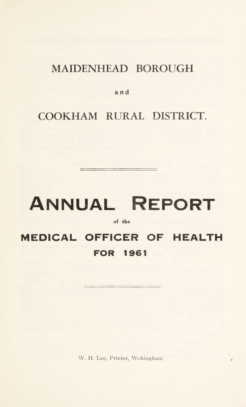MAIDENHEAD BOROUGH a n d COOKHAM RURAL DISTRICT. Annual Report of the MEDICAL OFFICER OF HEALTH FOR 1961 W. H. Lee, Printer, Wokingham.