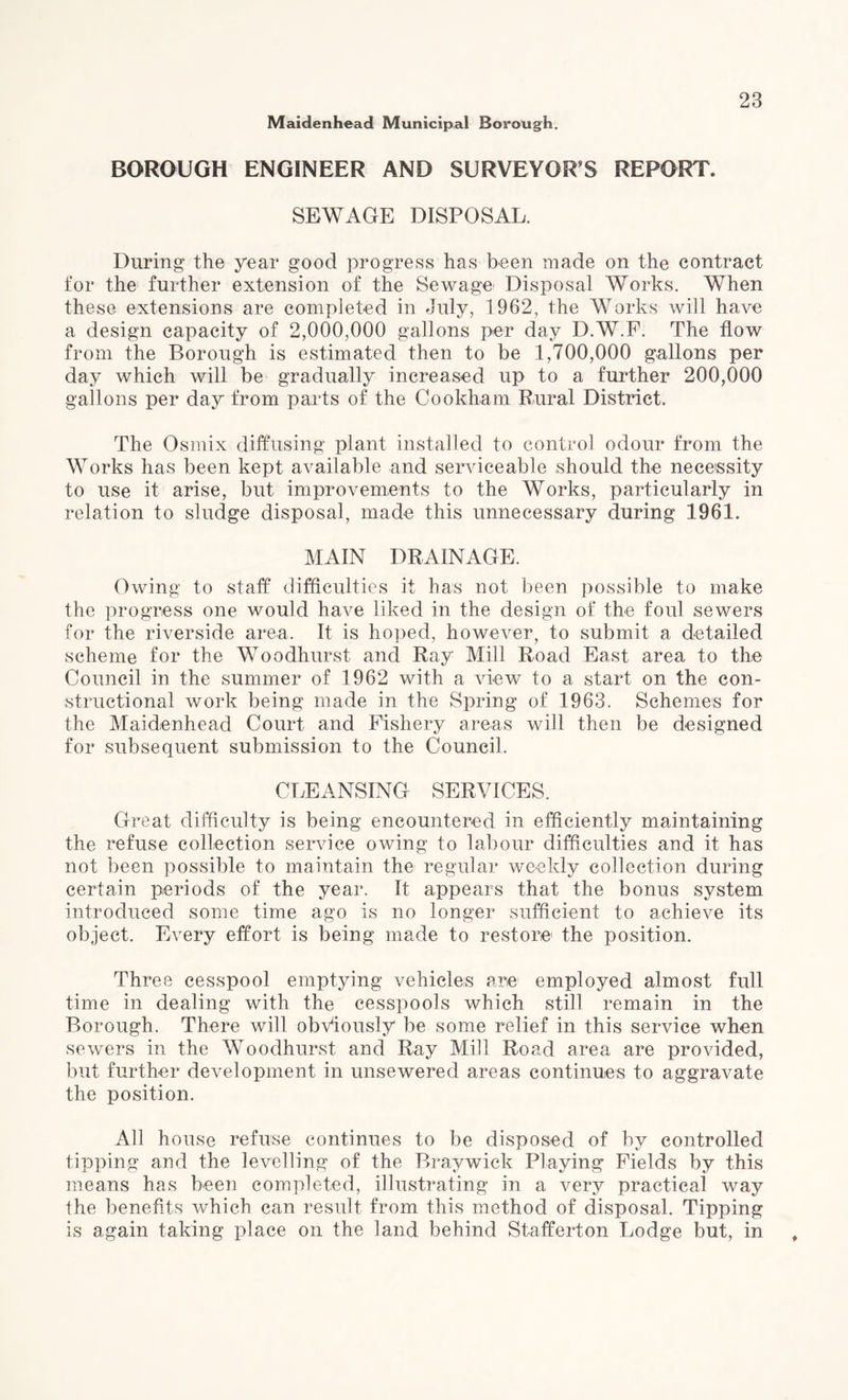 BOROUGH ENGINEER AND SURVEYOR'S REPORT. SEWAGE DISPOSAL. During* the year good progress has been made on the contract for the further extension of the Sewage Disposal Works. When these extensions are completed in July, 1962, the Works will have a design capacity of 2,000,000 gallons per day D.W.F. The flow from the Borough is estimated then to be 1,700,000 gallons per day which will be gradually increased up to a further 200,000 gallons per day from parts of the Cookham Rural District. The Osmix diffusing plant installed to control odour from the Works has been kept available and serviceable should the necessity to use it arise, but improvements to the Works, particularly in relation to sludge disposal, made this unnecessary during 1961. MAIN DRAINAGE. Owing to staff difficulties it has not been possible to make the progress one would have liked in the design of the foul sewers for the riverside area. It is hoped, however, to submit a detailed scheme for the Woodhurst and Ray Mill Road East area to the Council in the summer of 1962 with a view to a start on the con¬ structional work being made in the Spring of 1963. Schemes for the Maidenhead Court and Fishery areas will then be designed for subsequent submission to the Council. CLEANSING SERVICES. Great difficulty is being encountered in efficiently maintaining the refuse collection service owing to labour difficulties and it has not been possible to maintain the regular weekly collection during certain periods of the year. It appears that the bonus system introduced some time ago is no longer sufficient to achieve its object. Every effort is being made to restore' the position. Three cesspool emptying vehicles are employed almost full time in dealing with the cesspools which still remain in the Borough. There will obviously be some relief in this service when sewers in the Woodhurst and Ray Mill Road area are provided, but further development in unsewered areas continues to aggravate the position. All house refuse continues to be disposed of by controlled tipping and the levelling of the Braywick Playing Fields by this means has been completed, illustrating in a very practical way the benefits which can result from this method of disposal. Tipping is again taking place on the land behind Stafferton Lodge but, in