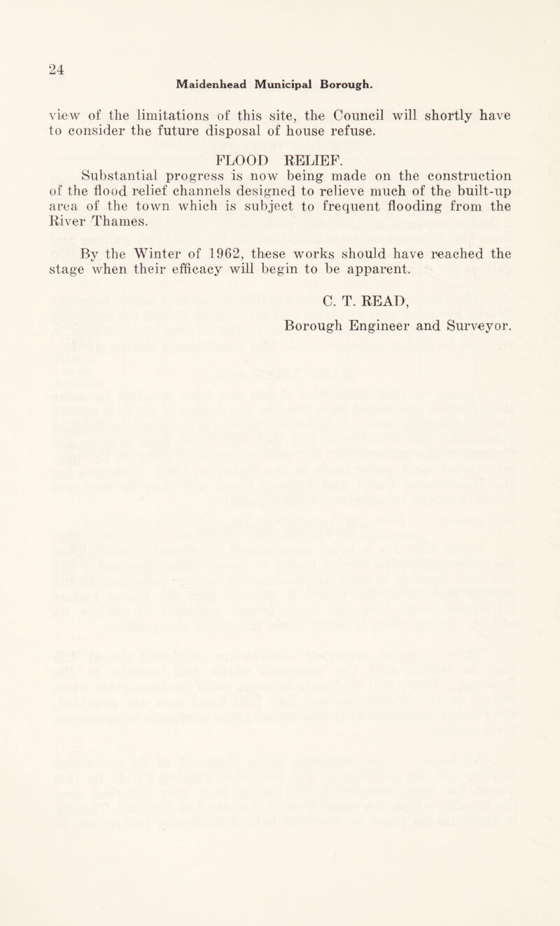 Maidenhead Municipal Borough. view of the limitations of this site, the Council will shortly have to consider the future disposal of house refuse. FLOOD RELIEF. Substantial progress is now being made on the construction of the flood relief channels designed to relieve much of the built-up area of the town which is subject to frequent flooding from the River Thames. Bv the Winter of 1962, these works should have reached the stage when their efficacy will begin to be apparent. C. T. READ, Borough Engineer and Surveyor.