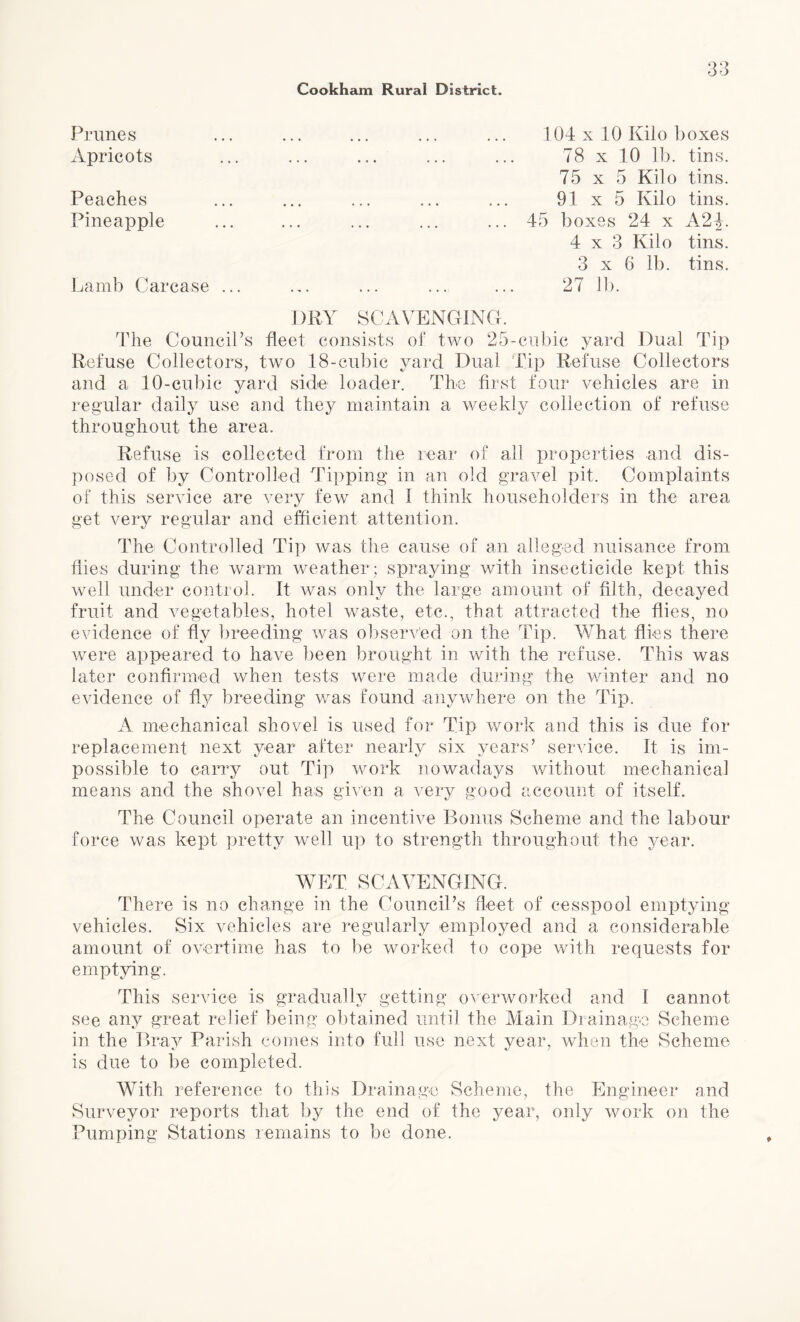 Prunes • •• ••• ••• ••• 104 x 10 Kilo boxes Apricots ... 78 x 10 lb. tins. 75 x 5 Kilo tins. Peaches ... 91 x 5 Kilo tins. Pineapple ... ... ... ... 45 boxes 24 x A2|. 4x3 Kilo tins. 3 x 6 lb. tins. Lamb Carcase ... DRY SCAVENGING. 27 lb. The Council’s fleet consists of two 25-cubic yard Dual Tip Refuse Collectors, two 18-eubic yard Dual Tip Refuse Collectors and a 10-cubic yard side loader. The first four vehicles are in regular daily use and they maintain a weekly collection of refuse throughout the area. Refuse is collected from the rear of all properties and dis¬ posed of by Controlled Tipping in an old gravel pit. Complaints of this service are very few and 1 think householders in the area get very regular and efficient attention. The Controlled Tip was the cause of an alleged nuisance from flies during the warm weather ; spraying with insecticide kept this well under control. It was only the large amount of filth, decayed fruit and vegetables, hotel waste, etc., that attracted the flies, no evidence of fly breeding was observed on the Tip. What flies there were appeared to have been brought in with the refuse. This was later confirmed when tests were made during the winter and no evidence of fly breeding was found anywhere on the Tip. A mechanical shovel is used for Tip work and this is due for replacement next year after nearly six years’ service. It is im¬ possible to carry out Tip work nowadays without mechanical means and the shovel has given a very good account of itself. The Council operate an incentive Bonus Scheme and the labour force was kept pretty well up to strength throughout the year. WET SCAVENGING. There is no change in the Council’s fleet of cesspool emptying vehicles. Six vehicles are regularly employed and a considerable amount of overtime has to be worked to cope with requests for emptying. This service is gradually getting overworked and 1 cannot see any great relief being obtained until the Main Drainage Scheme in the Bray Parish comes into full use next year, when the Scheme is due to be completed. With reference to this Drainage Scheme, the Engineer and Surveyor reports that by the end of the year, only work on the Pumping Stations remains to be done.