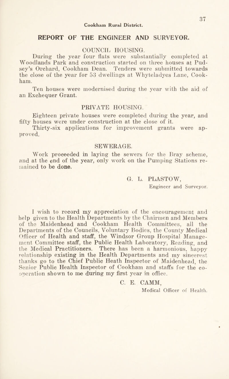 REPORT OF THE ENGINEER AND SURVEYOR. COUNCIL HOUSING. During the year four flats were substantially completed, at Woodlands Park and construction started on three houses at Pud- sey’s Orchard, Cookham Dean. Tenders were submitted towards the close of the year for 53 dwellings at Whyteladyes Lane, Cook¬ ham. Ten houses were modernised during the year with the aid of an Exchequer Grant. PRIVATE HOUSING. Eighteen private houses were completed during the year, and fifty houses were under construction at the close of it. Thirty-six applications for improvement grants were ap¬ proved. SEWERAGE, Work proceeded in laying the sewers for the P»ray scheme, and at the end of the year, only work on the Pumping Stations re¬ mained to be done. G. L. PLASTOW, Engineer and Surveyor. I wish to record my appreciation of the encouragement and help given to the Health Departments by the Chairmen and Members of the Maidenhead and Cookham Health Committees, all the Departments of the Councils, Voluntary Bodies, the County Medical Officer of Health and staff, the Windsor Group Hospital Manage¬ ment Committee staff, the Public Health Laboratory, Reading, and the Medical Practitioners. There has been a harmonious, happy relationship existing in the Health Departments and my si nee rest thanks go to the Chief Public Heath Inspector of Maidenhead, the Senior Public Health Inspector of Cookham and staffs for the co¬ operation shown to me during my first year in office. C. E. CAMM, Medical Officer of Health.