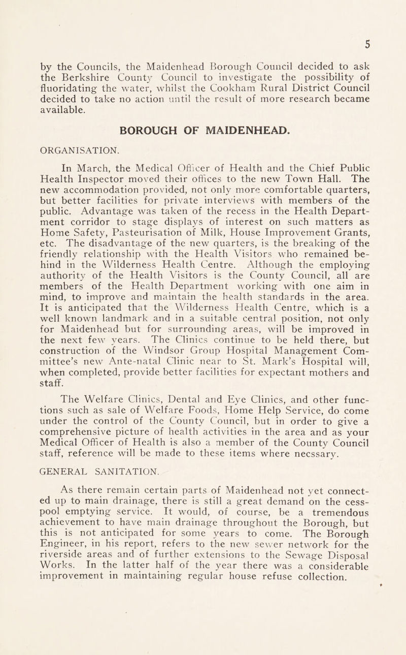 by the Councils, the Maidenhead Borough Council decided to ask the Berkshire County Council to investigate the possibility of fluoridating the water, whilst the Cookham Rural District Council decided to take no action until the result of more research became available. BOROUGH OF MAIDENHEAD. ORGANISATION. In March, the Medical Officer of Health and the Chief Public Health Inspector moved their offices to the new Town Hall. The new accommodation provided, not only more comfortable quarters, but better facilities for private interviews with members of the public. Advantage was taken of the recess in the Health Depart¬ ment corridor to stage displays of interest on such matters as Home Safety, Pasteurisation of Milk, House Improvement Grants, etc. The disadvantage of the new quarters, is the breaking of the friendly relationship with the Health Visitors who remained be¬ hind in the Wilderness Health Centre. Although the employing authority of the Health Visitors is the County Council, all are members of the Health Department working with one aim in mind, to improve and maintain the health standards in the area. It is anticipated that the Wilderness Health Centre, which is a well known landmark and in a suitable central position, not only for Maidenhead but for surrounding areas, will be improved in the next few years. The Clinics continue to be held there, but construction of the Windsor Group Hospital Management Com¬ mittee’s new Ante-natal Clinic near to St. Mark’s Hospital will, when completed, provide better facilities for expectant mothers and staff. The Welfare Clinics, Dental and Eye Clinics, and other func¬ tions such as sale of Welfare Foods, Home Help Service, do come under the control of the County Council, but in order to give a comprehensive picture of health activities in the area and as your Medical Officer of Health is also a member of the County Council staff, reference will be made to these items where necssary. GENERAL SANITATION. As there remain certain parts of Maidenhead not yet connect¬ ed up to main drainage, there is still a great demand on the cess¬ pool emptying service. It would, of course, be a tremendous achievement to have main drainage throughout the Borough, but this is not anticipated for some years to come. The Borough Engineer, in his report, refers to the new sewer network for the riverside areas and of further extensions to the Sewage Disposal Works. In the latter half of the year there was a considerable improvement in maintaining regular house refuse collection.