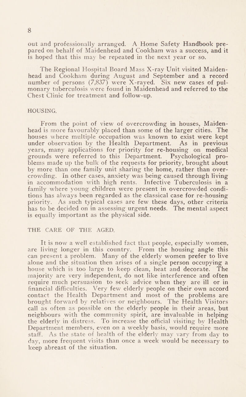 out and professionally arranged. A Home Safety Handbook pre¬ pared on behalf of Maidenhead and Cookham was a success, and it is hoped that this may be repeated in the next year or so. The Regional Hospital Board Mass X-ray Unit visited Maiden¬ head and Cookham during August and September and a record number of persons (7,837) were X-rayed. Six new cases of pul¬ monary tuberculosis were found in Maidenhead and referred to the Chest Clinic for treatment and follow-up. HOUSING. From the point of view of overcrowding in houses, Maiden¬ head is more favourably placed than some of the larger cities. The houses where multiple occupation was known to exist were kept under observation by the Health Department. As in previous years, many applications for priority for re-housing on medical grounds were referred to this Department. Psychological pro¬ blems made up the bulk of the requests for priority, brought about by more than one family unit sharing the home, rather than over¬ crowding. In other cases, anxiety was being caused through living in accommodation with high rents. Infective Tuberculosis in a family where young children were present in overcrowded condi¬ tions has always been regarded as the classical case for re-housing priority. As such typical cases are few these days, other criteria has to be decided on in assessing urgent needs. The mental aspect is equally important as the physical side. THE CARE OF THE AGED. It is now a well established fact that people, especially women, are living longer in this country. From the housing angle this can present a problem. Many of the elderly women prefer to live alone and the situation then arises of a single person occupying a house which is too large to keep clean, heat and decorate. The majority are very independent, do not like interference and often require much persuasion to seek advice when they are ill or in financial difficulties. Very few elderly people on their own accord contact the Health Department and most of the problems are brought forward by relatives or neighbours. The Health Visitors call as often as possible on the elderly people in their areas, but neighbours with the community spirit, are invaluable in helping the elderly in distress. To increase the official visiting by Health Department members, even on a weekly basis, would require more staff. As the state of health of the elderly may vary from day to day, more frequent visits than once a week would be necessary to keep abreast of the situation.