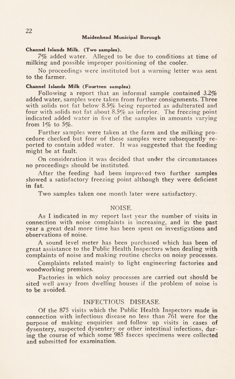Maidenhead Municipal Borough Channel Islands Milk. (Two samples). 7% added water. Alleged to be due to conditions at time of milking and possible improper positioning of the cooler. No proceedings were instituted but a warning letter was sent to the farmer. Channel Islands Milk (Fourteen samples). Following a report that an informal sample contained 3.2% added water, samples were taken from further consignments. Three with solids not fat below 8.51% being reported as adulterated and four with solids not fat about 8.3% as inferior. The freezing point indicated added water in five of the samples in amounts varying from 1% to 3%. Further samples were taken at the farm and the milking pro¬ cedure checked but four of these samples were subsequently re¬ ported to contain added water. It was suggested that the feeding might be at fault. On consideration it was decided that under the circumstances no proceedings should be instituted. After the feeding had been improved two further samples showed a satisfactory freezing point although they were deficient in fat. Two samples taken one month later were satisfactory. NOISE. As I indicated in my report last year the number of visits in connection with noise complaints is increasing, and in the past year a great deal more time has been spent on investigations and observations of noise. A sound level meter has been purchased which has been of great assistance to the Public Health Inspectors when dealing with complaints of noise and making routine checks on noisy processes. Complaints related mainly to light engineering factories and woodworking premises. Factories in which noisy processes are carried out should be sited well away from dwelling houses if the problem of noise is to be avoided. INFECTIOUS DISEASE. Of the 875 visits which the Public Health Inspectors made in connection with infectious disease no less than 761 were for the purpose of making enquiries and follow up visits in cases of dysentery, suspected dysentery or other intestinal infections, dur¬ ing the course of which some 985 faeces specimens were collected and submitted for examination.