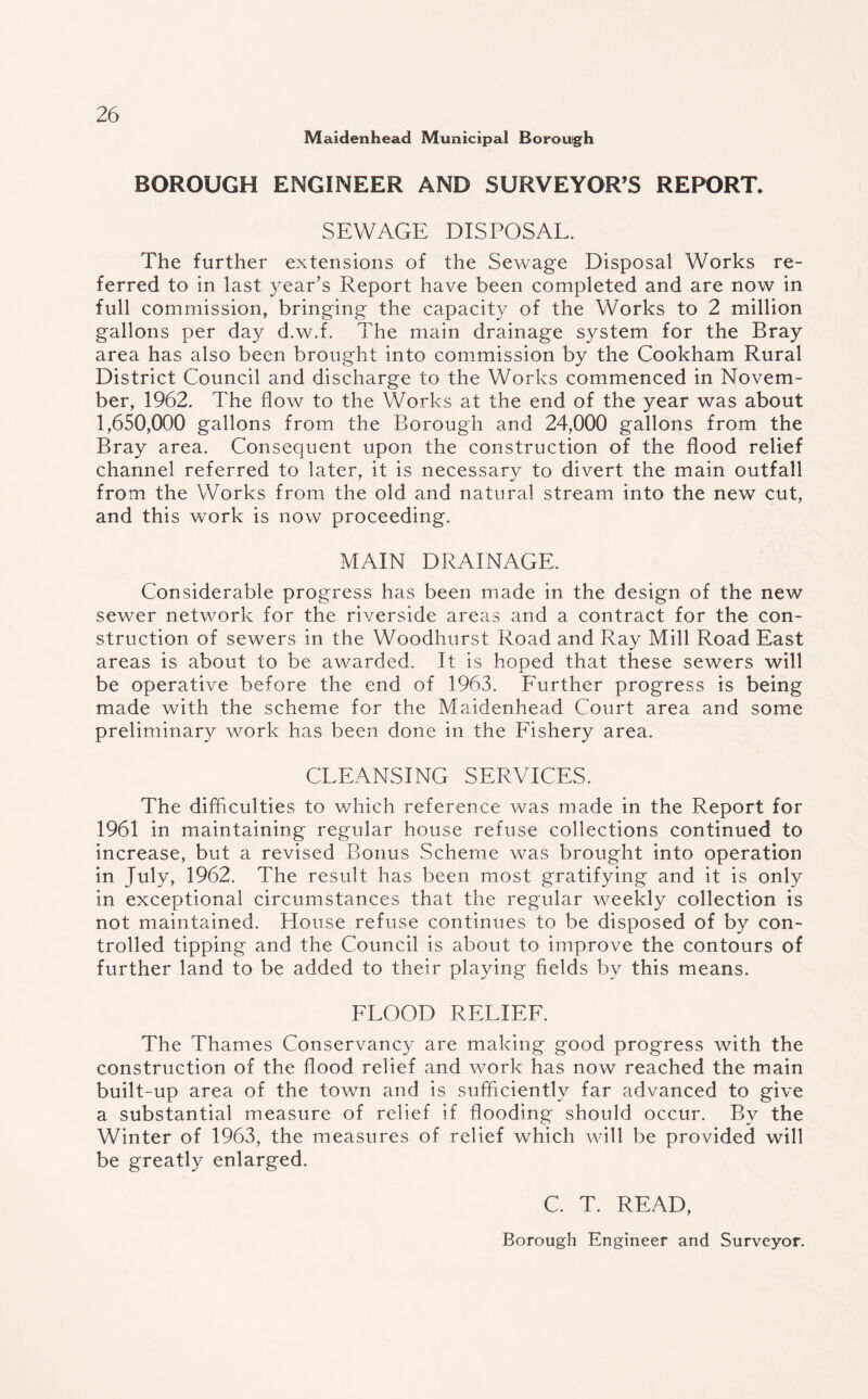Maidenhead Municipal Borough BOROUGH ENGINEER AND SURVEYOR’S REPORT. SEWAGE DISPOSAL. The further extensions of the Sewage Disposal Works re¬ ferred to in last year’s Report have been completed and are now in full commission, bringing the capacity of the Works to 2 million gallons per day d.w.f. The main drainage system for the Bray area has also been brought into commission by the Cookham Rural District Council and discharge to the Works commenced in Novem¬ ber, 1962. The flow to the Works at the end of the year was about 1,650,000 gallons from the Borough and 24,000 gallons from the Bray area. Consequent upon the construction of the flood relief channel referred to later, it is necessary to divert the main outfall from the Works from the old and natural stream into the new cut, and this work is now proceeding. MAIN DRAINAGE. Considerable progress has been made in the design of the new sewer network for the riverside areas and a contract for the con¬ struction of sewers in the Woodhurst Road and Ray Mill Road East areas is about to be awarded. It is hoped that these sewers will be operative before the end of 1963. Further progress is being made with the scheme for the Maidenhead Court area and some preliminary work has been done in the Fishery area. CLEANSING SERVICES. The difficulties to which reference was made in the Report for 1961 in maintaining regular house refuse collections continued to increase, but a revised Bonus Scheme was brought into operation in July, 1962. The result has been most gratifying and it is only in exceptional circumstances that the regular weekly collection is not maintained. House refuse continues to be disposed of by con¬ trolled tipping and the Council is about to improve the contours of further land to be added to their playing fields by this means. FLOOD RELIEF. The Thames Conservancy are making good progress with the construction of the flood relief and work has now reached the main built-up area of the town and is sufficiently far advanced to give a substantial measure of relief if flooding should occur. By the Winter of 1963, the measures of relief which will be provided will be greatly enlarged. C. T. READ, Borough Engineer and Surveyor.