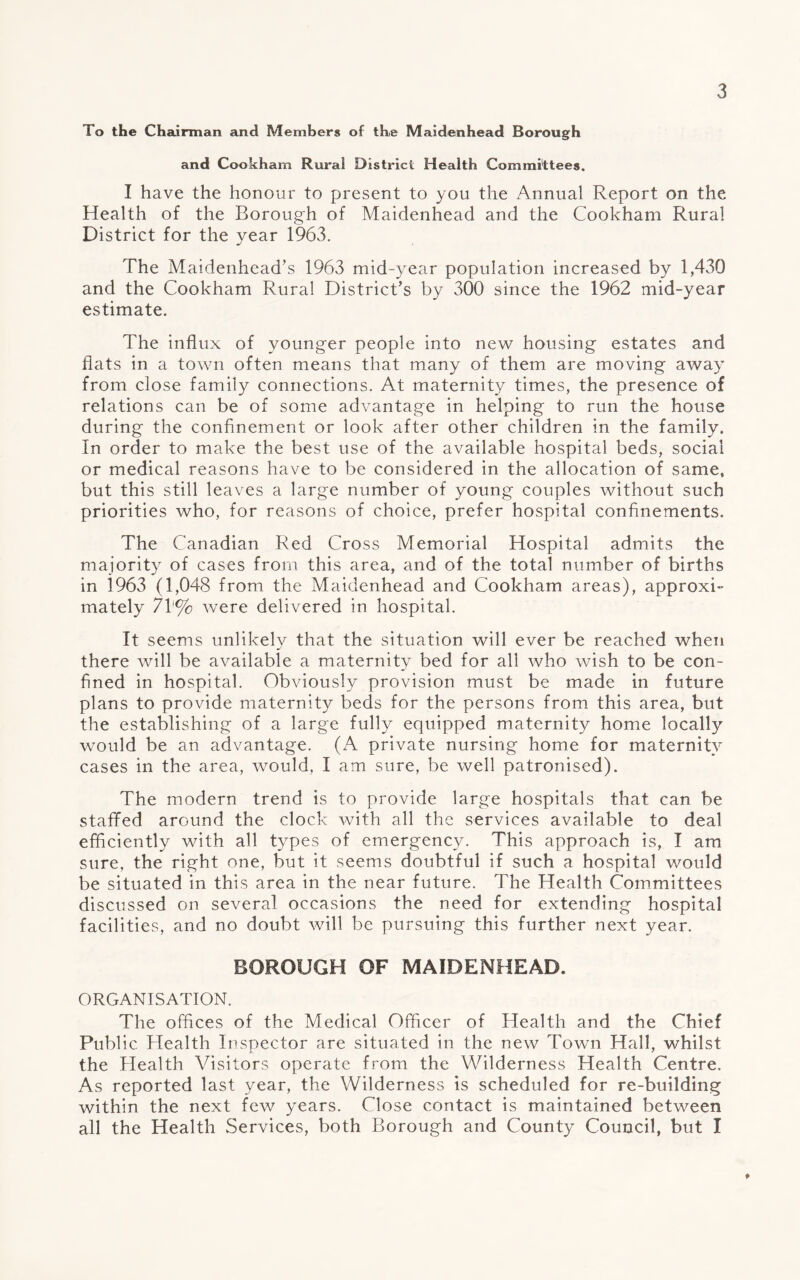 To the Chairman and Members of the Maidenhead Borough and Cookham Rural District Health Committees. I have the honour to present to you the Annual Report on the Health of the Borough of Maidenhead and the Cookham Rural District for the year 1963. The Maidenhead’s 1963 mid-year population increased by 1,430 and the Cookham Rural District’s by 300 since the 1962 mid-year estimate. The influx of younger people into new housing estates and flats in a town often means that many of them are moving away from close family connections. At maternity times, the presence of relations can be of some advantage in helping to run the house during the confinement or look after other children in the family. In order to make the best use of the available hospital beds, social or medical reasons have to be considered in the allocation of same, but this still leaves a large number of young couples without such priorities who, for reasons of choice, prefer hospital confinements. The Canadian Red Cross Memorial Hospital admits the majority of cases from this area, and of the total number of births in 1963 (1,048 from the Maidenhead and Cookham areas), approxi¬ mately 7V% Avere delivered in hospital. It seems unlikely that the situation will ever be reached when there will be available a maternity bed for all who wish to be con¬ fined in hospital. Obviously provision must be made in future plans to provide maternity beds for the persons from this area, but the establishing of a large fully equipped maternity home locally would be an advantage. (A private nursing home for maternity cases in the area, would, I am sure, be well patronised). The modern trend is to provide large hospitals that can be staffed around the clock with all the services available to deal efficiently with all types of emergency. This approach is, I am sure, the right one, but it seems doubtful if such a hospital would be situated in this area in the near future. The Health Committees discussed on several occasions the need for extending hospital facilities, and no doubt will be pursuing this further next year. BOROUGH OF MAIDENHEAD. ORGANISATION. The offices of the Medical Officer of Health and the Chief Public Health Inspector are situated in the new Town Hall, whilst the Health Visitors operate from the Wilderness Health Centre. As reported last year, the Wilderness is scheduled for re-building within the next few years. Close contact is maintained between all the Health Services, both Borough and County Council, but I