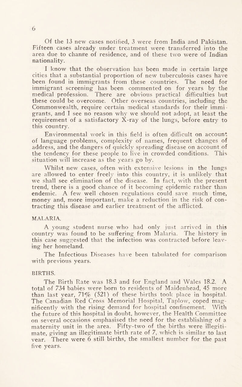 Of the 13 new cases notified, 3 were from India and Pakistan. Fifteen cases already under treatment were transferred into the area due to change of residence, and of these two were of Indian nationality. I know that the observation has been made in certain large cities that a substantial proportion of new tuberculosis cases have been found in immigrants from these countries. The need for immigrant screening has been commented on for years by the medical profession. There are obvious practical difficulties but these could be overcome. Other overseas countries, including the Commonwealth, require certain medical standards for their immi¬ grants, and I see no reason why we should not adopt, at least the requirement of a satisfactory X-ray of the lungs, before entry to this country. Environmental work in this field is often difficult on account of language problems, complexity of names, frequent changes of address, and the dangers of quickly spreading disease on account of the tendency for these people to live in crowded conditions. This situation will increase as the years go by. Whilst new cases, often with extensive lesions in the lungs are allowed to enter freely into this country, it is unlikely that we shall see elimination of the disease. In fact, with the present trend, there is a good chance of it becoming epidemic rather than endemic. A few well chosen regulations could save much time, money and, more important, make a reduction in the risk of con¬ tracting this disease and earlier treatment of the afflicted. MALARIA. A young student nurse who had only just arrived in this country was found to be suffering from Malaria. The history in this case suggested that the infection was contracted before leav¬ ing her homeland. The Infectious Diseases have been tabulated for comparison with previous years. BIRTHS. The Birth Rate was 18.3 and for England and Wales 18.2. A total of 734 babies were born to residents of Maidenhead, 45 more than last year, 71'% (521) of these births took place in hospital. The Canadian Red Cross Memorial Hospital, Taplow, coped mag¬ nificently with the rising demand for hospital confinement. With the future of this hospital in doubt, however, the Health Committee on several occasions emphasised the need for the establishing of a maternity unit in the area. Fifty-two of the births were illegiti¬ mate, giving an illegitimate birth rate of 7, which is similar to last vear. There were 6 still births, the smallest number for the past five years.