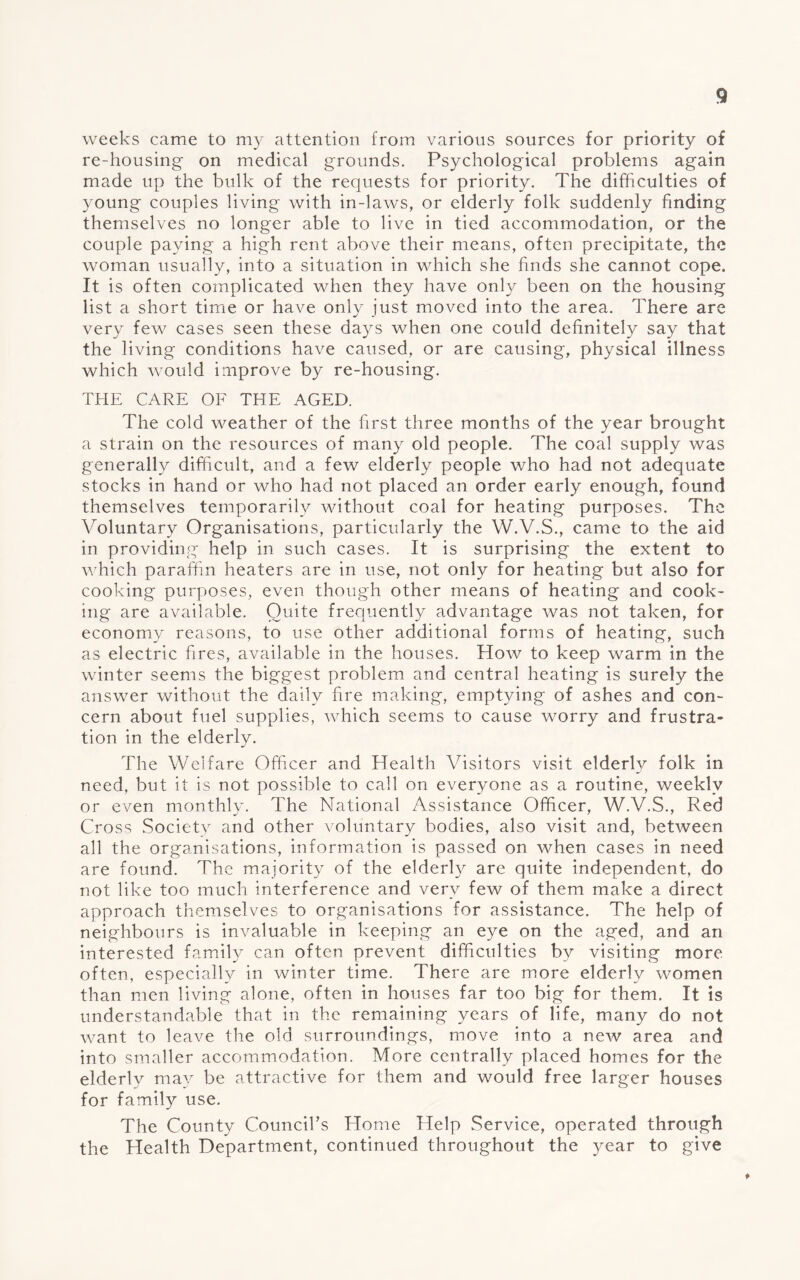 weeks came to my attention from various sources for priority of re-housing on medical grounds. Psychological problems again made up the bulk of the requests for priority. The difficulties of young couples living with in-laws, or elderly folk suddenly finding themselves no longer able to live in tied accommodation, or the couple paying a high rent above their means, often precipitate, the woman usually, into a situation in which she finds she cannot cope. It is often complicated when they have only been on the housing list a short time or have only just moved into the area. There are very few cases seen these da}^s when one could definitely say that the living conditions have caused, or are causing, physical illness which would improve by re-housing. THE CARE OF THE AGED. The cold weather of the first three months of the year brought a strain on the resources of many old people. The coal supply was generally difficult, and a few elderly people who had not adequate stocks in hand or who had not placed an order early enough, found themselves temporarily without coal for heating purposes. The Voluntary Organisations, particularly the W.V.S., came to the aid in providing help in such cases. It is surprising the extent to which paraffin heaters are in use, not only for heating but also for cooking purposes, even though other means of heating and cook¬ ing are available. Quite frequently advantage was not taken, for economy reasons, to use other additional forms of heating, such as electric fires, available in the houses. How to keep warm in the winter seems the biggest problem and central heating is surely the answer without the daily fire making, emptying of ashes and con¬ cern about fuel supplies, which seems to cause worry and frustra¬ tion in the elderly. The Welfare Officer and Health ATsitors visit elderly folk in need, but it is not possible to call on everyone as a routine, weekly or even monthly. The National Assistance Officer, W.V.S., Red Cross Society and other voluntary bodies, also visit and, between all the organisations, information is passed on when cases in need are found. The majority of the elderly are quite independent, do not like too much interference and very few of them make a direct approach themselves to organisations for assistance. The help of neighbours is invaluable in keeping an eye on the aged, and an interested family can often prevent difficulties by visiting more often, especially in winter time. There are more elderly women than men living alone, often in houses far too big for them. It is understandable that in the remaining years of life, many do not want to leave the old surroundings, move into a new area and into smaller accommodation. More centrally placed homes for the elderly may be attractive for them and would free larger houses for family use. The County Council’s Home Help Service, operated through the Health Department, continued throughout the year to give
