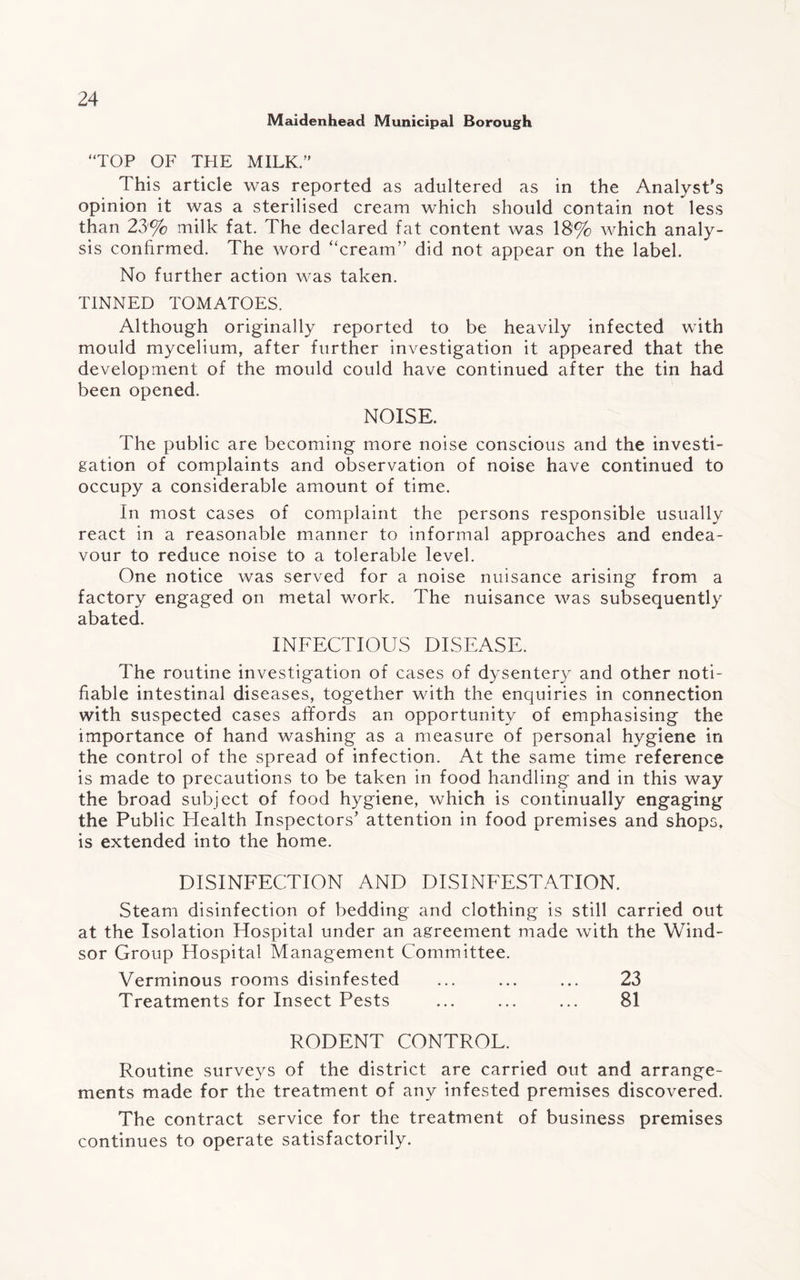 Maidenhead Municipal Borough “TOP OF THE MILK.” This article was reported as adultered as in the Analyst’s opinion it was a sterilised cream which should contain not less than 23% milk fat. The declared fat content was 18% which analy¬ sis confirmed. The word “cream” did not appear on the label. No further action was taken. TINNED TOMATOES. Although originally reported to be heavily infected with mould mycelium, after further investigation it appeared that the development of the mould could have continued after the tin had been opened. NOISE. The public are becoming more noise conscious and the investi¬ gation of complaints and observation of noise have continued to occupy a considerable amount of time. In most cases of complaint the persons responsible usually react in a reasonable manner to informal approaches and endea¬ vour to reduce noise to a tolerable level. One notice was served for a noise nuisance arising from a factory engaged on metal work. The nuisance was subsequently abated. INFECTIOUS DISEASE. The routine investigation of cases of dysentery and other noti¬ fiable intestinal diseases, together with the enquiries in connection with suspected cases affords an opportunity of emphasising the importance of hand washing as a measure of personal hygiene in the control of the spread of infection. At the same time reference is made to precautions to be taken in food handling and in this way the broad subject of food hygiene, which is continually engaging the Public Health Inspectors’ attention in food premises and shops, is extended into the home. DISINFECTION AND DISINFESTATION. Steam disinfection of bedding and clothing is still carried out at the Isolation Hospital under an agreement made with the Wind¬ sor Group Hospital Management Committee. Verminous rooms disinfested ... ... ... 23 Treatments for Insect Pests ... ... ... 81 RODENT CONTROL. Routine surveys of the district are carried out and arrange¬ ments made for the treatment of any infested premises discovered. The contract service for the treatment of business premises continues to operate satisfactorily.