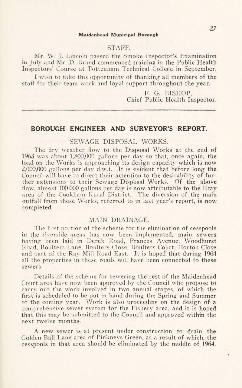 STAFF. Mr. W. J. Lincoln passed the Smoke Inspector’s Examination in July and Mr. D. Brand commenced training in the Public Health Inspectors’ Course at Tottenham Technical College in September. I wish to take this opportunity of thanking all members of the staff for their team work and loyal support throughout the year. F. G. BISHOP, Chief Public Health Inspector. BOROUGH ENGINEER AND SURVEYOR’S REPORT. SEWAGE DISPOSAL WORKS. The dry weather flow to the Disposal Works at the end of 1963 was about 1,800,000 gallons per day so that, once again, the load on the Works is approaching its design capacity which is now 2,000,000 gallons per day d.w.f. It is evident that before long the Council will have to direct their attention to the desirability of fur¬ ther extensions to their Sewage Disposal Works. Of the above flow, almost 100,000 gallons per day is now attributable to the Bray area of the Cookham Rural District. The diversion of the main outfall from these Works, referred to in last year’s report, is now completed. MAIN DRAINAGE. The first portion of the scheme for the elimination of cesspools in the riverside areas has now been implemented, main sewers having been laid in Derek Road, Frances Avenue, Woodhurst Road, Boulters Lane, Boulters Close, Boulters Court, Horton Close and part of the Ray Mill Road East. It is hoped that during 1964 all the properties in these roads will have been connected to these sewers. Details of the scheme for sewering the rest of the Maidenhead Court area have now been approved by the Council who propose to carry out the work involved in two annual stages, of which the first is scheduled to be put in hand during the Spring and Summer of the coming year. Work is also proceeding on the design of a comprehensive sewer system for the Fishery area, and it is hoped that this may be submitted to the Council and approved within the next twelve months. A new sewer is at present under construction to drain the Golden Ball Lane area of Pinkneys Green, as a result of which, the cesspools in that area should be eliminated by the middle of 1964.
