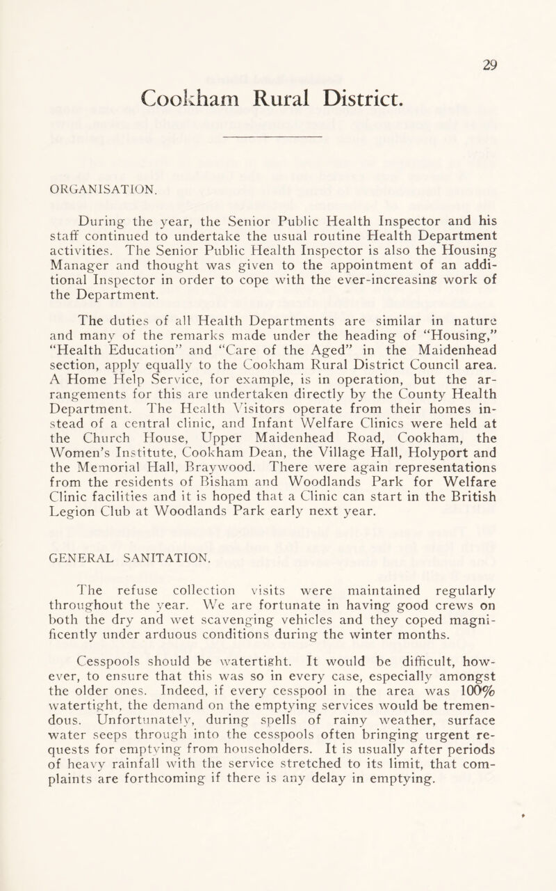 Cookham Rural District. ORGANISATION. During the year, the Senior Public Health Inspector and his staff continued to undertake the usual routine Health Department activities. The Senior Public Health Inspector is also the Housing Manager and thought was given to the appointment of an addi¬ tional Inspector in order to cope with the ever-increasing work of the Department. The duties of all Health Departments are similar in nature and many of the remarks made under the heading of “Housing/’ “Health Education” and “Care of the Aged” in the Maidenhead section, apply equally to the Cookham Rural District Council area. A Home Help Service, for example, is in operation, but the ar¬ rangements for this are undertaken directly by the County Health Department. The Health Visitors operate from their homes in¬ stead of a central clinic, and Infant Welfare Clinics were held at the Church House, Upper Maidenhead Road, Cookham, the Women’s Institute, Cookham Dean, the Village Hall, Holyport and the Memorial Hall, Braywood. There were again representations from the residents of Bisham and Woodlands Park for Welfare Clinic facilities and it is hoped that a Clinic can start in the British Legion Club at Woodlands Park early next year. GENERAL SANITATION. The refuse collection visits were maintained regularly throughout the year. We are fortunate in having good crews on both the dry and wet scavenging vehicles and they coped magni¬ ficently under arduous conditions during the winter months. Cesspools should be watertight. It would be difficult, how¬ ever, to ensure that this was so in every case, especially amongst the older ones. Indeed, if every cesspool in the area was 100% watertight, the demand on the emptying services would be tremen¬ dous. Unfortunately, during spells of rainy weather, surface water seeps through into the cesspools often bringing urgent re¬ quests for emptying from householders. It is usually after periods of heavy rainfall with the service stretched to its limit, that com¬ plaints are forthcoming if there is any delay in emptying. t