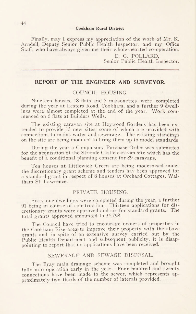 Cookham Rural District Finally, may I express my appreciation of the work of Mr. K. Arndell, Deputy Senior Public Health Inspector, and my Office Staff, who have always given me their whole-hearted co-operation. E. G. POLLARD, Senior Public Health Inspector. REPORT OF THE ENGINEER AND SURVEYOR. COUNCIL HOUSING. Nineteen houses, 18 flats and 7 maisonettes were completed during the year at Lesters Road, Cookham, and a further 9 dwell¬ ings were almost completed at the end of the year. Work com¬ menced on 6 flats at Builders Wells. The existing caravan site at Hcywood Gardens has been ex¬ tended to provide 15 new sites, some of which are provided with connections to mains water and sewerage. The existing standings on the site are being modified to bring them up to model standards During the year a Compulsory Purchase Order was submitter) for the acquisition of the Strande Castle caravan site which has the benefit of a conditional planning consent for 89 caravans. Ten houses at Little wick Green are being modernised under the discretionary grant scheme and tenders hav been approved for a standard grant in respect of 8 houses at Orchard Cottages, Wal¬ tham St. Lawrence. PRIVATE HOUSING. Sixty-one dwellings were completed during the year, a further 91 being in course of construction. Thirteen applications for dis¬ cretionary grants were approved and six for standard grants. The total grants approved amounted to £6,798. The Council have tried to encourage owners of properties in the Cookham Rise area to improve their property with the above grants and, in spite of an extensive survey carried out by the Public Health Department and subsequent publicity, it is disap¬ pointing to report that no applications have been received. SEWERAGE AND SEWAGE DISPOSAL. The Bray main drainage scheme was completed and brought fully into operation early in the year. Four hundred and twenty connections have been made to the sewer, which represents ap¬ proximately two-thirds of the number of laterals provided.