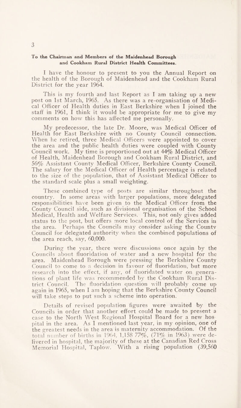 To the Chairman and Members of the Maidenhead Borough and Cookham Rural District Health Committees. I have the honour to present to you the Annual Report on the health of the Borough of Maidenhead and the Cookham Rural District for the year 1964. This is my fourth and last Report as I am taking up a new post on 1st March, 1965. As there was a re-organisation of Medi¬ cal Officer of Health duties in East Berkshire when I joined the staff in 1961, I think it would be appropriate for me to give my comments on how this has affected me personally. My predecessor, the late Dr. Moore, was Medical Officer of Health for East Berkshire with no County Council connection. When he retired, three Medical Officers were appointed to cover the area and the public health duties were coupled with County Council work. My time is proportioned out at 44% Medical Officer of Health, Maidenhead Borough and Cookham Rural District, and 56% Assistant County Medical Officer, Berkshire County Council. The salary for the Medical Officer of Health percentage is related to the size of the population, that of Assistant Medical Officer to the standard scale plus a small weighting. These combined type of posts are similar throughout the country. In some areas with larger populations, more delegated responsibilities have been given to the Medical Officer from the County Council side, such as divisional organisation of the School Medical, Health and Welfare Services. This, not only gives added status to the post, but offers more local control of the Services in the area. Perhaps the Councils may consider asking the Countv Council for delegated authority when the combined populations of the area reach, say, 60,000. During the year, there were discussions once again by the Councils about fluoridation of water and a new hospital for the area. Maidenhead Borough were pressing the Berkshire County Council to come to a decision in favour of fluoridation, but more research into the effect, if any, of fluoridated water on genera¬ tions of plant life was recommended by the Cookham Rural Dis¬ trict Council. The fluoridation question will probably come up again in 1965, when I am hoping that the Berkshire County Council will take steps to put such a scheme into operation. Details of revised population figures were awaited by the Councils in order that another effort could be made to present a case to the North West Regional Hospital Board for a new hos pital in the area. As I mentioned last year, in my opinion, one of the greatest needs in the area is maternity accommodation. Of the total number of births in 1964, 1,158 77'%, (7f% in 1963) were de¬ livered in hospital, the majority of these at the Canadian Red Cross Memorial Hospital, Taplow. With a rising population (39,560