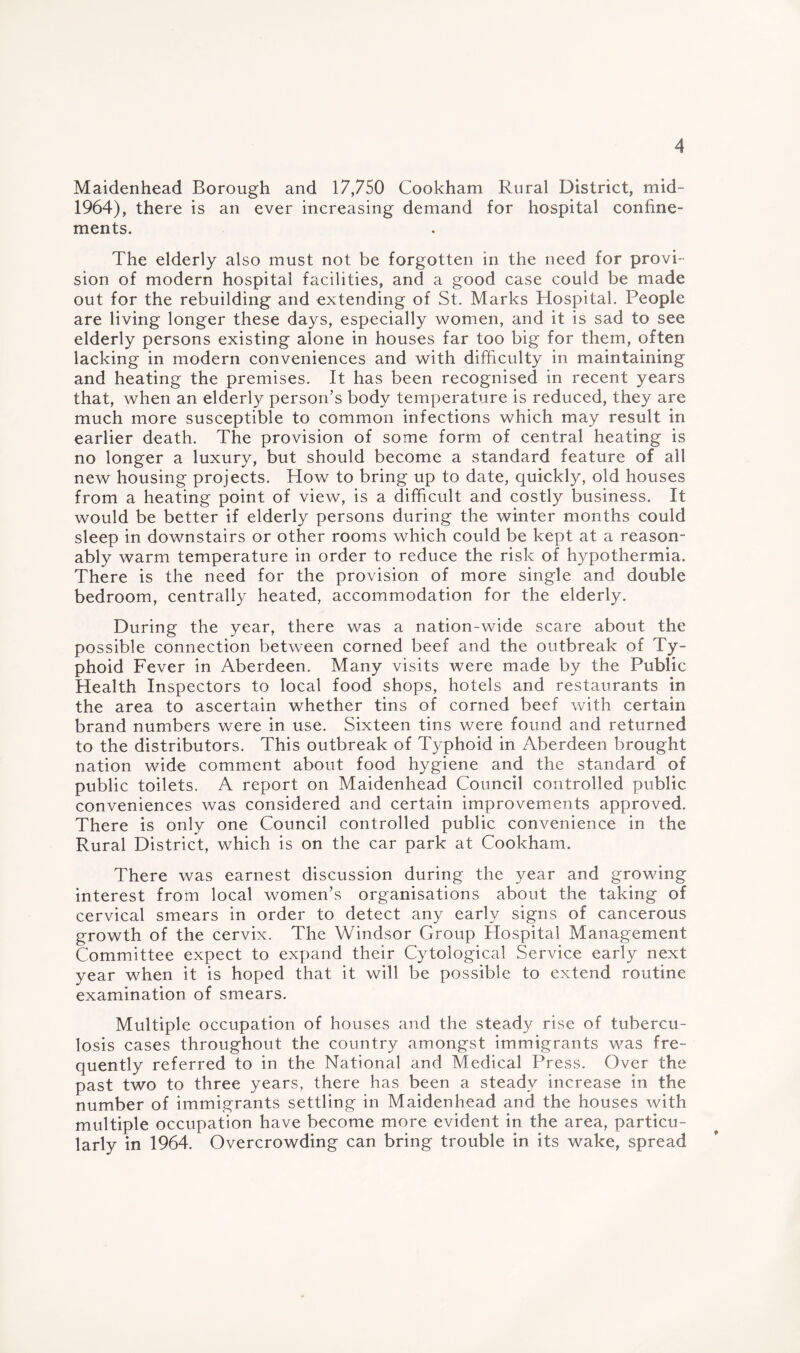 Maidenhead Borough and 17,750 Cookham Rural District, mid- 1964), there is an ever increasing demand for hospital confine¬ ments. The elderly also must not be forgotten in the need for provi¬ sion of modern hospital facilities, and a good case could be made out for the rebuilding and extending of St. Marks Hospital. People are living longer these days, especially women, and it is sad to see elderly persons existing alone in houses far too big for them, often lacking in modern conveniences and with difficulty in maintaining and heating the premises. It has been recognised in recent years that, when an elderly person’s body temperature is reduced, they are much more susceptible to common infections which may result in earlier death. The provision of some form of central heating is no longer a luxury, but should become a standard feature of all new housing projects. How to bring up to date, quickly, old houses from a heating point of view, is a difficult and costly business. It would be better if elderly persons during the winter months could sleep in downstairs or other rooms which could be kept at a reason¬ ably warm temperature in order to reduce the risk of hypothermia. There is the need for the provision of more single and double bedroom, centrally heated, accommodation for the elderly. During the year, there was a nation-wide scare about the possible connection between corned beef and the outbreak of Ty¬ phoid Fever in Aberdeen. Many visits were made by the Public Health Inspectors to local food shops, hotels and restaurants in the area to ascertain whether tins of corned beef with certain brand numbers were in use. Sixteen tins were found and returned to the distributors. This outbreak of Typhoid in Aberdeen brought nation wide comment about food hygiene and the standard of public toilets. A report on Maidenhead Council controlled public conveniences was considered and certain improvements approved. There is only one Council controlled public convenience in the Rural District, which is on the car park at Cookham. There was earnest discussion during the year and growing interest from local women’s organisations about the taking of cervical smears in order to detect any early signs of cancerous growth of the cervix. The Windsor Group Hospital Management Committee expect to expand their Cytological Service early next year when it is hoped that it will be possible to extend routine examination of smears. Multiple occupation of houses and the steady rise of tubercu¬ losis cases throughout the country amongst immigrants was fre¬ quently referred to in the National and Medical Press. Over the past two to three years, there has been a steady increase in the number of immigrants settling in Maidenhead and the houses with multiple occupation have become more evident in the area, particu¬ larly in 1964. Overcrowding can bring trouble in its wake, spread
