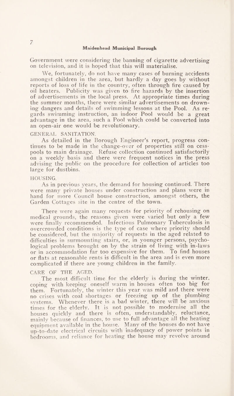 Maidenhead Municipal Borough Government were considering the banning of cigarette advertising on television, and it is hoped that this will materialise. We, fortunately, do not have many cases of burning accidents amongst children in the area, but hardly a day goes by without reports of loss of life in the country, often through fire caused by oil heaters. Publicity was given to fire hazards by the insertion of advertisements in the local press. At appropriate times during the summer months, there were similar advertisements on drown¬ ing dangers and details of swimming lessons at the Pool. As re¬ gards swimming instruction, an indoor Pool would be a great advantage in the area, such a Pool which could be converted into an open-air one would be revolutionary. GENERAL SANITATION. As detailed in the Borough Engineer’s report, progress con¬ tinues to be made in the change-over of properties still on cess¬ pools to main drainage. Refuse collection continued satisfactorily on a weekly basis and there were frequent notices in the press advising the public on the procedure for collection of articles too large for dustbins. HOUSING. As in previous years, the demand for housing continued. There were many private houses under construction and plans were in hand for more Council house construction, amongst others, the Garden Cottages site in the centre of the town. There were again many requests for priority of rehousing on medical grounds, the reasons given were varied but only a few were finally recommended. Infectious Pulmonary Tuberculosis in overcrowded conditions is the type of case where priority should be considered, but the majority of requests in the aged related to difficulties in surmounting stairs, or, in younger persons, psycho¬ logical problems brought on by the strain of living with in-laws or in accommodation far too expensive for them. To find houses or flats at reasonable rents is difficult in the area and is even more complicated if there are young children in the family. CARE OF THE AGED. The most difficult time for the elderly is during the winter, coping with keeping oneself warm in houses often too big for them. Fortunately, the winter this year was mild and there were no crises with coal shortages or freezing up of the plumbing systems. Whenever there is a bad winter, there will be anxious times for the elderly. It is not possible to modernise all the houses quickly and there is often, understandably, reluctance, mainly because of finances, to use to full advantage all the heating equipment available in the house. Many of the houses do not have up-to-date electrical circuits with inadequacy of power points in bedrooms, and reliance for heating the house may revolve around