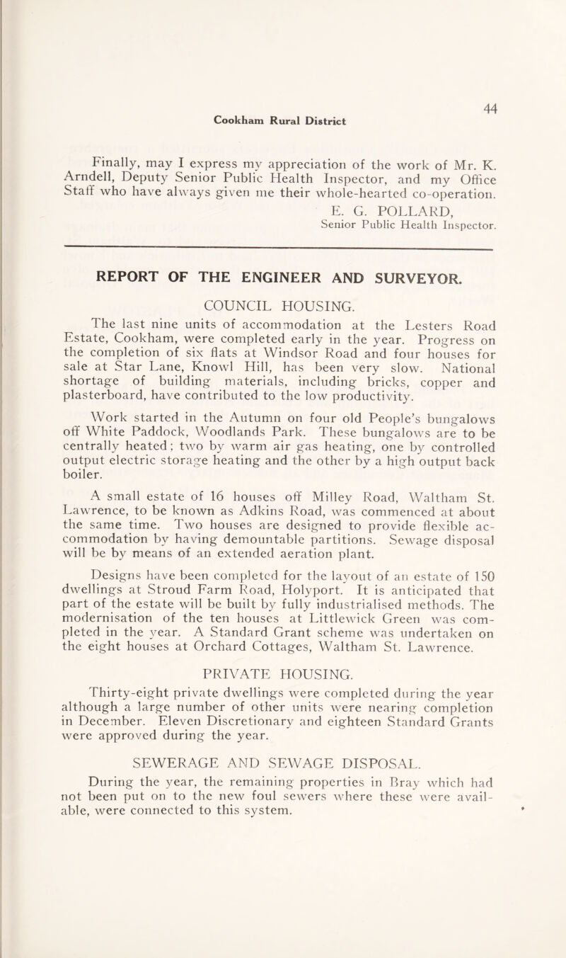 Finally, may I express my appreciation of the work of Mr. K. Arndell, Deputy Senior Public Health Inspector, and my Office Staff who have always given me their whole-hearted co-operation. E. G. POLLARD, Senior Public Health Inspector. REPORT OF THE ENGINEER AND SURVEYOR. COUNCIL HOUSING. The last nine units of accommodation at the Lesters Road Estate, Cookham, were completed early in the year. Progress on the completion of six flats at Windsor Road and four houses for sale at Star Lane, Knowl Hill, has been very slow. National shortage of building materials, including bricks, copper and plasterboard, have contributed to the low productivity. Work started in the Autumn on four old People’s bungalows off White Paddock, Woodlands Park. These bungalows are to be centrally heated; two by warm air gas heating, one by controlled output electric storage heating and the other by a high output back boiler. A small estate of 16 houses off Milley Road, Waltham St. Lawrence, to be known as Adkins Road, was commenced at about the same time. Two houses are designed to provide flexible ac¬ commodation by having demountable partitions. Sewage disposal will be by means of an extended aeration plant. Designs have been completed for the layout of an estate of 150 dwellings at Stroud Farm Road, Holyport. It is anticipated that part of the estate will be built by fully industrialised methods. The modernisation of the ten houses at Littlewick Green was com¬ pleted in the year. A Standard Grant scheme was undertaken on the eight houses at Orchard Cottages, Waltham St. Lawrence. PRIVATE HOUSING. Thirty-eight private dwellings were completed during the year although a large number of other units were nearing completion in December. Eleven Discretionary and eighteen Standard Grants were approved during the year. SEWERAGE AND SEWAGE DISPOSAL. During the year, the remaining properties in Bray which had not been put on to the new foul sewers where these were avail¬ able, were connected to this system.