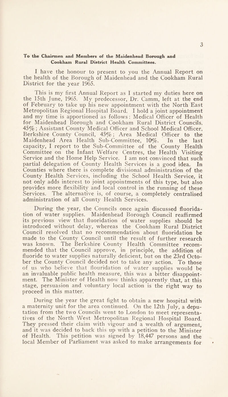 To the Chairmen and Members of the Maidenhead Borough and Cookham Rural District Health Committees. I have the honour to present to you the Annual Report on the health of the Borough of Maidenhead and the Cookham Rural District for the year 1965. This is my first Annual Report as I started my duties here on the 15th June, 1965. My predecessor, Dr. Camm, left at the end of February to take up his new appointment with the North East Metropolitan Regional Hospital Board. I hold a joint appointment and my time is apportioned as follows : Medical Officer of Health for Maidenhead Borough and Cookham Rural District Councils. 45%; Assistant County Medical Officer and School Medical Officer, Berkshire County Council, 45'%; Area Medical Officer to the Maidenhead Area Health Sub-Committee, 10%. In the last capacity, I report to the Sub-Committee of the County Health Committee on the Infant Welfare Centres, the Health Visiting Service and the Home Help Service. I am not convinced that such partial delegation of County Health Services is a good idea. In Counties where there is complete divisional administration of the County Health Services, including the School Health Service, it not only adds interest to joint appointments of this type, but also provides more flexibility and local control in the running of these Services. The alternative is, of course, a completely centralised administration of all County Health Services. During the year, the Councils once again discussed fluorida¬ tion of water supplies. Maidenhead Borough Council reaffirmed its previous view that fluoridation of water supplies should be introduced without delay, whereas the Cookham Rural District Council resolved that no recommendation about fluoridation be made to the County Council until the result of further research was known. The Berkshire County Health Committee recom¬ mended that the Council approve, in principle, the addition of fluoride to water supplies naturally deficient, but on the 23rd Octo¬ ber the County Council decided not to take any action. To those of us who believe that flouridation of water supplies would be an invaluable public health measure, this was a bitter disappoint¬ ment. The Minister of Health now thinks apparently that, at this stage, persuasion and voluntary local action is the right way to proceed in this matter. During the year the great fight to obtain a new hospital with a maternity unit for the area continued. On the 12th July, a depu¬ tation from the two Councils went to London to meet representa¬ tives of the North West Metropolitan Regional Hospital Board. They pressed their claim with vigour and a wealth of argument, and it was decided to back this up with a petition to the Minister of Health. This petition was signed by 18,447 persons and the local Member of Parliament was asked to make arrangements for