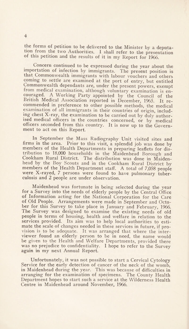the forms of petition to be delivered to the Minister by a deputa¬ tion from the two Authorities. I shall refer to the presentation of this petition and the results of it in my Report for 1966. Concern continued to be expressed during the year about the importation of infection by immigrants. The present position is that Commonwealth immigrants with labour vouchers and others coming to settle are examined at the port of entry, but entitled Commonwealth dependants are, under the present powers, exempt from medical examination, although voluntary examination is en¬ couraged. A Working Party appointed by the Council of the British Medical Association reported in December, 1965. It re¬ commended in preference to other possible methods, the medical examination of all immigrants in their countries of origin, includ¬ ing chest X-ray, the examination to be carried out by duly author¬ ised medical officers in the countries concerned, or by medical officers seconded from this country. It is now up to the Govern¬ ment to act on this Report. In September the Mass Radiography Unit visited sites and firms in the area. Prior to this visit, a splendid job was done by members of the Health Departments in preparing leaflets for dis¬ tribution to 18,000 households in the Maidenhead Borough and Cookham Rural District. The distribution was done in Maiden¬ head by the Boy Scouts and in the Cookham Rural District by members of the Health Department staff. A total of 7,058 people were X-rayed, 7 persons were found to have pulmonary tuber¬ culosis and 2 people are under observation. Maidenhead was fortunate in being selected during the year for a Survey into the needs of elderly people by the Central Office of Information acting for the National Corporation for the Care of Old People. Arrangements were made in September and Octo¬ ber for this Survey to take place in January and February, 1966. The Survey was designed to examine the existing needs of old people in terms of housing, health and welfare in relation to the services provided. Its aim was to help local authorities to esti¬ mate the scale of changes needed in these services in future, if pro¬ vision is to be adequate. It was arranged that where the inter¬ viewer found an elderly person to be in need, the name would be given to the Health and Welfare Departments, provided there was no prejudice to confidentiality. I hope to refer to the Survey again in my next Annual Report. Unfortunately, it was not possible to start a Cervical Cytology Service for the early detection of cancer of the neck of the womb, in Maidenhead during the year. This was because of difficulties in arranging for the examination of specimens. The County Health Department hopes to start such a service at the Wilderness Health Centre in Maidenhead around November, 1966.