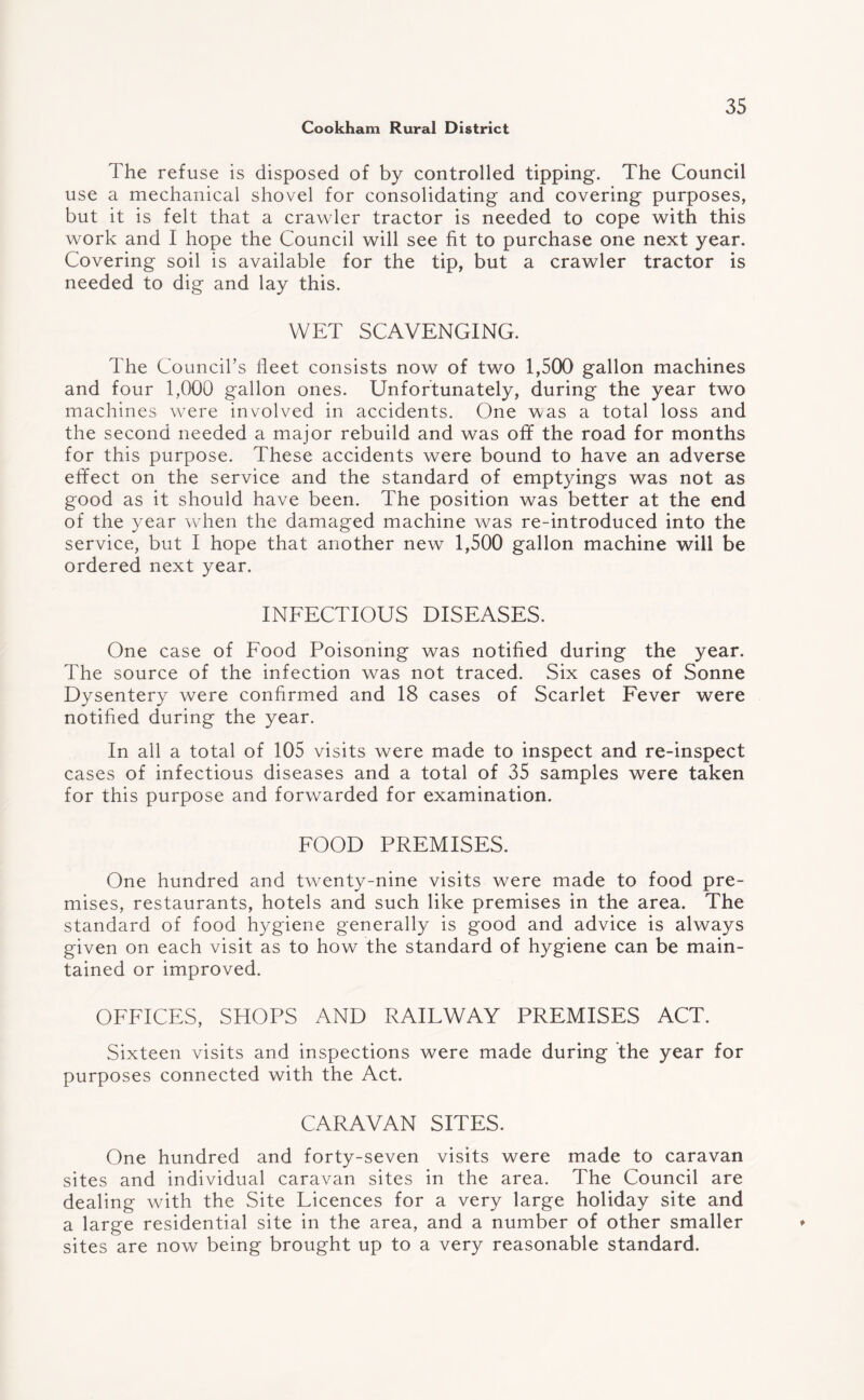 The refuse is disposed of by controlled tipping. The Council use a mechanical shovel for consolidating and covering purposes, but it is felt that a crawler tractor is needed to cope with this work and I hope the Council will see fit to purchase one next year. Covering soil is available for the tip, but a crawler tractor is needed to dig and lay this. WET SCAVENGING. The Council’s fleet consists now of two 1,500 gallon machines and four 1,000 gallon ones. Unfortunately, during the year two machines were involved in accidents. One was a total loss and the second needed a major rebuild and was off the road for months for this purpose. These accidents were bound to have an adverse effect on the service and the standard of emptyings was not as good as it should have been. The position was better at the end of the year when the damaged machine was re-introduced into the service, but I hope that another new 1,500 gallon machine will be ordered next year. INFECTIOUS DISEASES. One case of Food Poisoning was notified during the year. The source of the infection was not traced. Six cases of Sonne Dysentery were confirmed and 18 cases of Scarlet Fever were notified during the year. In all a total of 105 visits were made to inspect and re-inspect cases of infectious diseases and a total of 35 samples were taken for this purpose and forwarded for examination. FOOD PREMISES. One hundred and twenty-nine visits were made to food pre¬ mises, restaurants, hotels and such like premises in the area. The standard of food hygiene generally is good and advice is always given on each visit as to how the standard of hygiene can be main¬ tained or improved. OFFICES, SHOPS AND RAILWAY PREMISES ACT. Sixteen visits and inspections were made during the year for purposes connected with the Act. CARAVAN SITES. One hundred and forty-seven visits were made to caravan sites and individual caravan sites in the area. The Council are dealing with the Site Licences for a very large holiday site and a large residential site in the area, and a number of other smaller sites are now being brought up to a very reasonable standard.