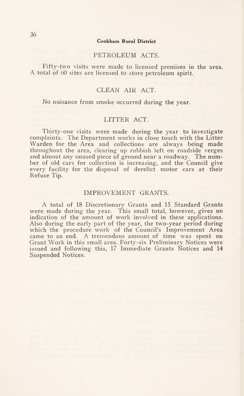 Cookham Rural District PETROLEUM ACTS. Fifty-two visits were made to licensed premises in the area. A total of 60 sites are licensed to store petroleum spirit. CLEAN AIR ACT. No nuisance from smoke occurred during the year. LITTER ACT. Thirty-one visits were made during the year to investigate complaints. The Department works in close touch with the Litter Warden for the Area and collections are always being made throughout the area, clearing up rubbish left on roadside verges and almost any unused piece of ground near a roadway. The num¬ ber of old cars for collection is increasing, and the Council give every facility for the disposal of derelict motor cars at their Refuse Tip. IMPROVEMENT GRANTS. A total of 18 Discretionary Grants and 15 Standard Grants were made during the year. This small total, however, gives no indication of the amount of work involved in these applications. Also during the early part of the year, the two-year period during which the procedure work of the Council’s Improvement Area came to an end. A tremendous amount of time was spent on Grant Work in this small area. Forty-six Preliminary Notices were issued and following this, 17 Immediate Grants Notices and 14 Suspended Notices.