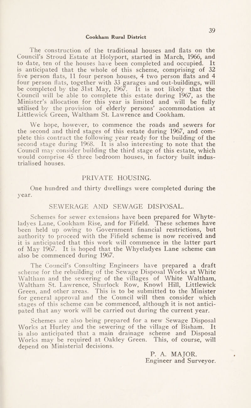 The construction of the traditional houses and flats on the Council’s Stroud Estate at Holyport, started in March, 1966, and to date, ten of the houses have been completed and occupied. It is anticipated that the whole of this scheme, comprising of 32 five person flats, 11 four person houses, 4 two person flats and 4 four person flats, together with 33 garages and out-buildings, will be completed by the 31st May, 1967. It is not likely that the Council will be able to complete this estate during 1967, as the Minister’s allocation for this year is limited and will be fully utilised by the provision of elderly persons’ accommodation at Littlewick Green, Waltham St. Lawrence and Cookham. We hope, however, to commence the roads and sewers for the second and third stages of this estate during 1967, and com¬ plete this contract the following year ready for the building of the second stage during 1968. It is also interesting to note that the Council may consider building the third stage of this estate, which would comprise 45 three bedroom houses, in factory built indus¬ trialised houses. PRIVATE HOUSING. One hundred and thirty dwellings were completed during the year. SEWERAGE AND SEWAGE DISPOSAL. Schemes for sewer extensions have been prepared for Whyte- ladyes Lane, Cookham Rise, and for Fifield. These schemes have been held up owing to Government financial restrictions, but authority to proceed with the Fifield scheme is now received and it is anticipated that this work will commence in the latter part of May 1967. It is hoped that the Whyeladyes Lane scheme can also be commenced during 1967. The Council’s Consulting Engineers have prepared a draft scheme for the rebuilding of the Sewage Disposal Works at White Waltham and the sewering of the villages of White Waltham, Waltham St. Lawrence, Shurlock Row, Knowl Hill, Littlewick Green, and other areas. This is to be submitted to the Minister for general approval and the Council will then consider which stages of this scheme can be commenced, although it is not antici¬ pated that any work will be carried out during the current year. Schemes are also being prepared for a new Sewage Disposal Works at Hurley and the sewering of the village of Bisham. It is also anticipated that a main drainage scheme and Disposal Works may be required at Oakley Green. This, of course, will depend on Ministerial decisions. P. A. MAJOR. Engineer and Surveyor.