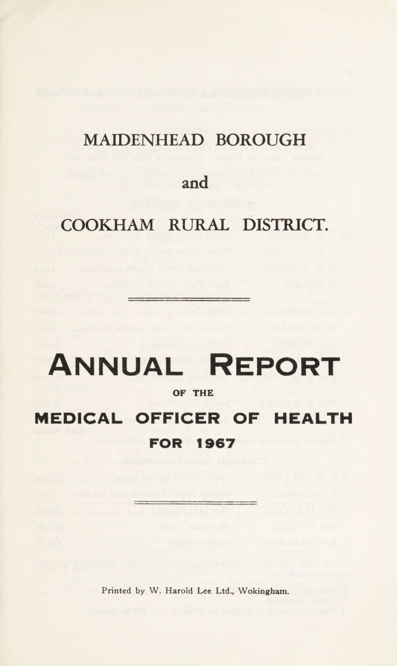 MAIDENHEAD BOROUGH and COOKHAM RURAL DISTRICT. Annual Report OF THE MEDICAL OFFICER OF HEALTH FOR 1967 Printed by W. Harold Lee Ltd., Wokingham.