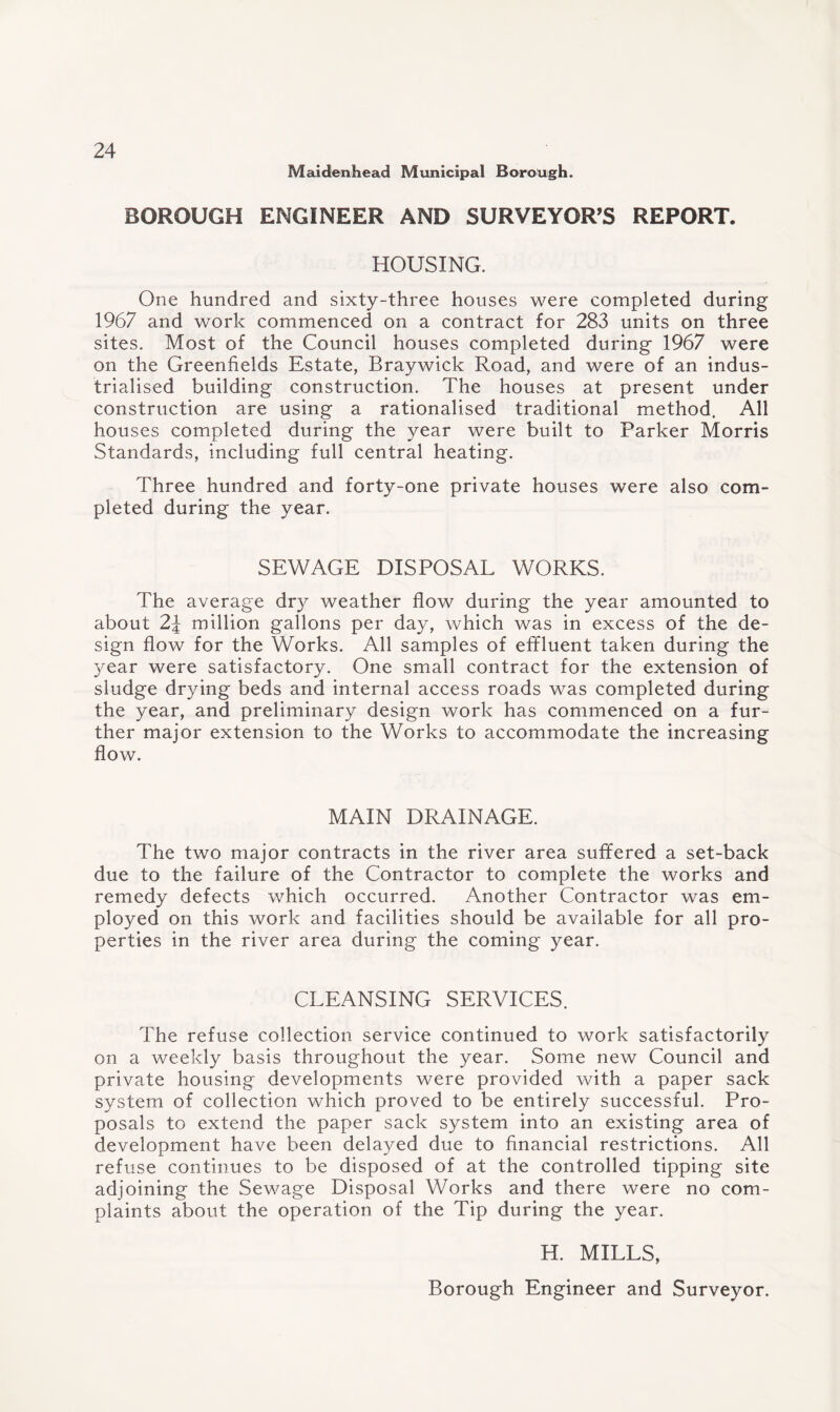 Maidenhead Municipal Borough. BOROUGH ENGINEER AND SURVEYOR’S REPORT. HOUSING. One hundred and sixty-three houses were completed during 1967 and work commenced on a contract for 283 units on three sites. Most of the Council houses completed during 1967 were on the Greenfields Estate, Braywick Road, and were of an indus¬ trialised building construction. The houses at present under construction are using a rationalised traditional method. All houses completed during the year were built to Parker Morris Standards, including full central heating. Three hundred and forty-one private houses were also com¬ pleted during the year. SEWAGE DISPOSAL WORKS. The average dry weather flow during the year amounted to about 2\ million gallons per day, which was in excess of the de¬ sign flow for the Works. All samples of effluent taken during the year were satisfactory. One small contract for the extension of sludge drying beds and internal access roads was completed during the year, and preliminary design work has commenced on a fur¬ ther major extension to the Works to accommodate the increasing flow. MAIN DRAINAGE. The two major contracts in the river area suffered a set-back due to the failure of the Contractor to complete the works and remedy defects which occurred. Another Contractor was em¬ ployed on this work and facilities should be available for all pro¬ perties in the river area during the coming year. CLEANSING SERVICES. The refuse collection service continued to work satisfactorily on a weekly basis throughout the year. Some new Council and private housing developments were provided with a paper sack system of collection which proved to be entirely successful. Pro¬ posals to extend the paper sack system into an existing area of development have been delayed due to financial restrictions. All refuse continues to be disposed of at the controlled tipping site adjoining the Sewage Disposal Works and there were no com¬ plaints about the operation of the Tip during the year. H. MILLS, Borough Engineer and Surveyor.