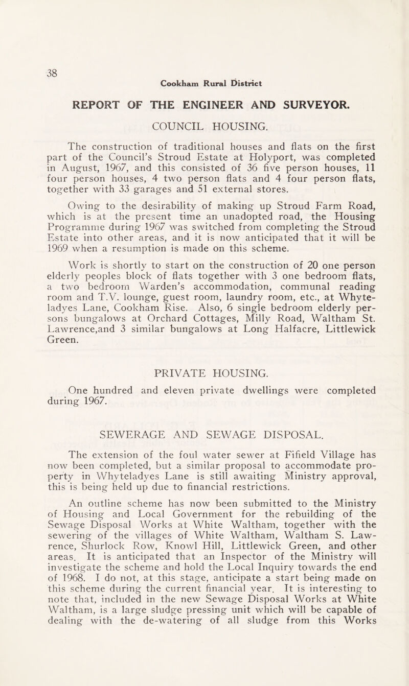 Cookham Rural District REPORT OF THE ENGINEER AND SURVEYOR. COUNCIL HOUSING. The construction of traditional houses and flats on the first part of the Council’s Stroud Estate at Holyport, was completed in August, 1967, and this consisted of 36 five person houses, 11 four person houses, 4 two person flats and 4 four person flats, together with 33 garages and 51 external stores. Owing to the desirability of making up Stroud Farm Road, which is at the present time an unadopted road, the Housing Programme during 1967 was switched from completing the Stroud Estate into other areas, and it is now anticipated that it will be 1969 when a resumption is made on this scheme. Work is shortly to start on the construction of 20 one person elderly peoples block of flats together with 3 one bedroom flats, a two bedroom Warden’s accommodation, communal reading room and T.V. lounge, guest room, laundry room, etc., at Why te¬ la dyes Lane, Cookham Rise. Also, 6 single bedroom elderly per¬ sons bungalows at Orchard Cottages, Milly Road, Waltham St. Lawrence,and 3 similar bungalows at Long Halfacre, Littlewick Green. PRIVATE HOUSING. One hundred and eleven private dwellings were completed during 1967. SEWERAGE AND SEWAGE DISPOSAL. The extension of the foul water sewer at Fifield Village has now been completed, but a similar proposal to accommodate pro¬ perty in Whyteladyes Lane is still awaiting Ministry approval, this is being held up due to financial restrictions. An outline scheme has now been submitted to the Ministry of Housing and Local Government for the rebuilding of the Sewage Disposal Works at White Waltham, together with the sewering of the villages of White Waltham, Waltham S. Law¬ rence, Shurlock Row, Knowl Hill, Littlewick Green, and other areas. It is anticipated that an Inspector of the Ministry will investigate the scheme and hold the Local Inquiry towards the end of 1968. I do not, at this stage, anticipate a start being made on this scheme during the current financial year. It is interesting to note that, included in the new Sewage Disposal Works at White Waltham, is a large sludge pressing unit which will be capable of dealing with the de-watering of all sludge from this Works