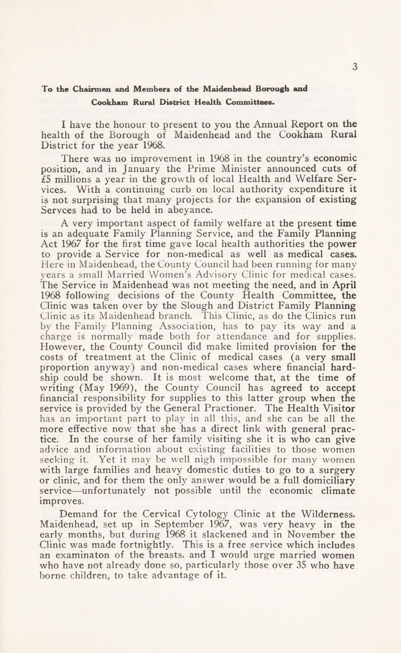 To the Chairmen and Members of the Maidenhead Borough and Cookham Rural District Health Committees. I have the honour to present to you the Annual Report on the health of the Borough of Maidenhead and the Cookham Rural District for the year 1968. There was no improvement in 1968 in the country’s economic position, and in January the Prime Minister announced cuts of £5 millions a year in the growth of local Health and Welfare Ser¬ vices. With a continuing curb on local authority expenditure it is not surprising that many projects for the expansion of existing Servces had to be held in abeyance. A very important aspect of family welfare at the present time is an adequate Family Planning Service, and the Family Planning Act 1967 for the first time gave local health authorities the power to provide a Service for non-medical as well as medical cases. Here in Maidenhead, the County Council had been running for many years a small Married Women’s Advisory Clinic for medical cases. The Service in Maidenhead was not meeting the need, and in April 1968 following decisions of the County Health Committee, the Clinic was taken over by the Slough and District Family Planning Clinic as its Maidenhead branch. This Clinic, as do the Clinics run by the Family Planning Association, has to pay its way and a charge is normally made both for attendance and for supplies. However, the County Council did make limited provision for the costs of treatment at the Clinic of medical cases (a very small proportion anyway) and non-medical cases where financial hard¬ ship could be shown. It is most welcome that, at the time of writing (May 1969), the County Council has agreed to accept financial responsibility for supplies to this latter group when the service is provided by the General Practioner. The Health Visitor has an important part to play in all this, and she can be all the more effective now that she has a direct link with general prac¬ tice. In the course of her family visiting she it is who can give advice and information about existing facilities to those women seeking it. Yet it may be well nigh impossible for many women with large families and heavy domestic duties to go to a surgery or clinic, and for them the only answer would be a full domiciliary service—unfortunately not possible until the economic climate improves. Demand for the Cervical Cytology Clinic at the Wilderness, Maidenhead, set up in September 1967, was very heavy in the early months, but during 1968 it slackened and in November the Clinic was made fortnightly. This is a free service which includes an examinaton of the breasts, and I would urge married women who have not already done so, particularly those over 35 who have borne children, to take advantage of it.