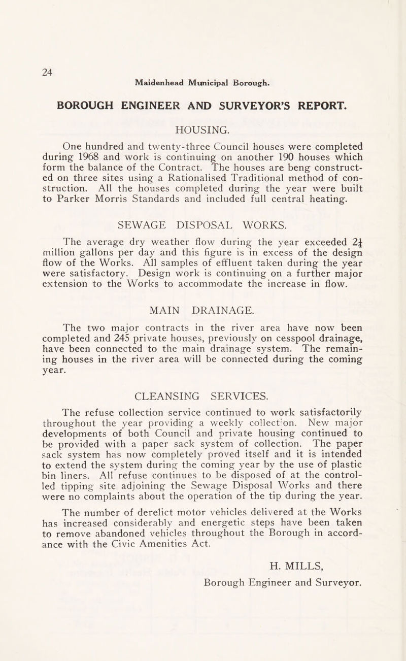 Maidenhead Municipal Borough. BOROUGH ENGINEER AND SURVEYOR’S REPORT. HOUSING. One hundred and twenty-three Council houses were completed during 1968 and work is continuing on another 190 houses which form the balance of the Contract. The houses are beng construct¬ ed on three sites using a Rationalised Traditional method of con¬ struction. All the houses completed during the year were built to Parker Morris Standards and included full central heating. SEWAGE DISPOSAL WORKS. The average dry weather flow during the year exceeded 2\ million gallons per day and this figure is in excess of the design flow of the Works. All samples of effluent taken during the year were satisfactory. Design work is continuing on a further major extension to the Works to accommodate the increase in flow. MAIN DRAINAGE. The two major contracts in the river area have now been completed and 245 private houses, previously on cesspool drainage, have been connected to the main drainage system. The remain¬ ing houses in the river area will be connected during the coming year. CLEANSING SERVICES. The refuse collection service continued to work satisfactorily throughout the year providing a weekly collecfion. New major developments of both Council and private housing continued to be provided with a paper sack system of collection. The paper sack system has now completely proved itself and it is intended to extend the system during the coming year by the use of plastic bin liners. All refuse continues to be disposed of at the control¬ led tipping site adjoining the Sewage Disposal Works and there were no complaints about the operation of the tip during the year. The number of derelict motor vehicles delivered at the Works has increased considerably and energetic steps have been taken to remove abandoned vehicles throughout the Borough in accord¬ ance with the Civic Amenities Act. H. MILLS, Borough Engineer and Surveyor.