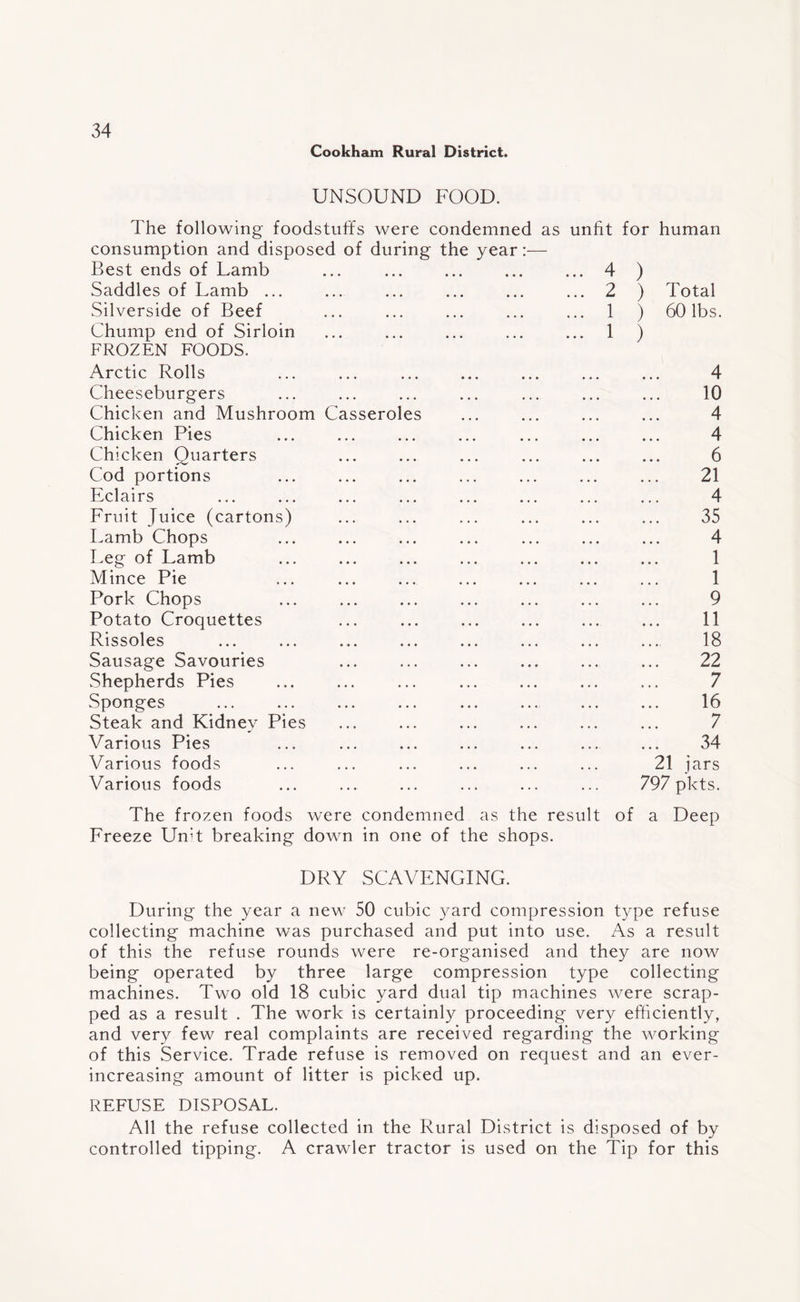 Cookham Rural District. UNSOUND FOOD. The following foodstuffs were condemned as unfit for human consumption and disposed of during the year:— Best ends of Lamb ... ... ... ... ... 4 Saddles of Lamb ... Silverside of Beef Chump end of Sirloin FROZEN FOODS. 2 1 1 ) ) ) Total 60 lbs. Arctic Rolls Cheeseburgers Chicken and Mushroom Chicken Pies Chicken Quarters Cod portions Eclairs Fruit Juice (cartons) Lamb Chops Leg of Lamb Ca ssero es Mince Pie Pork Chops Potato Croquettes Rissoles Sausage Savouries Shepherds Pies Sponges Steak and Kidney Pies Various Pies Various foods Various foods 4 10 4 4 6 21 4 35 4 1 1 9 11 18 22 7 16 7 34 21 jars 797 plcts. The frozen foods were condemned as the result of a Deep Freeze Unit breaking down in one of the shops. DRY SCAVENGING. During the year a new 50 cubic yard compression type refuse collecting machine was purchased and put into use. As a result of this the refuse rounds were re-organised and they are now being operated by three large compression type collecting machines. Two old 18 cubic yard dual tip machines were scrap¬ ped as a result . The work is certainly proceeding very efficiently, and very few real complaints are received regarding the working of this Service. Trade refuse is removed on request and an ever- increasing amount of litter is picked up. REFUSE DISPOSAL. All the refuse collected in the Rural District is disposed of by controlled tipping. A crawler tractor is used on the Tip for this