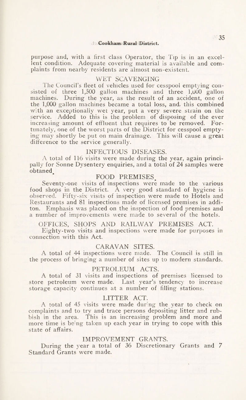 purpose and, with a first class Operator, the Tip is in an excel¬ lent condition. Adequate covering material is available and com¬ plaints from nearby residents are almost non-existent. WET SCAVENGING The Council’s fleet of vehicles used for cesspool emptying con¬ sisted of three 1,500 gallon machines and three 1,000 gallon machines. During the year, as the result of an accident, one of the 1,000 gallon machines became a total loss, and, this combined Avith an exceptionally wet year, put a very severe strain on the service. Added to this is the problem of disposing of the ever increasing amount of effluent that requires to be removed. For¬ tunately, one of the worst parts of the District for cesspool empty¬ ing may shortly be put on main drainage. This will cause a great difference to the service generally. INFECTIOUS DISEASES. A total of 116 visits were made during the year, again princi¬ pally for Sonne Dysentery enquiries, and a total of 24 samples were obtaned FOOD PREMISES Seventy-one visits of inspections were made to the various food shops in the District. A very good standard of hygiene is observed. Fifty-six visits of inspection were made to Hotels and Restaurants and 81 inspections made of licensed premises in addi- ton. Emphasis was placed on the inspection of food premises and a number of improvements were made to several of the hotels. OFFICES, SHOPS AND RAILWAY PREMISES ACT. Eighty-two visits and inspections were made for purposes in connection with this Act. CARAVAN SITES. A total of 44 inspections were made. The Council is still in the process of bringing a number of sites up to modern standards. PETROLEUM ACTS. A total of 31 visits and inspections of premises licensed to store petroleum were made. Last year’s tendency to increase storage capacity continues at a number of filling stations. LITTER ACT. A total of 45 visits were made during the year to check on complaints and to try and trace persons depositing litter and rub¬ bish in the area. This is an increasing problem and more and more time is bemg taken up each year in trying to cope with this state of affairs. IMPROVEMENT GRANTS. During the year a total of 36 Discretionary Grants and 7 Standard Grants were made.