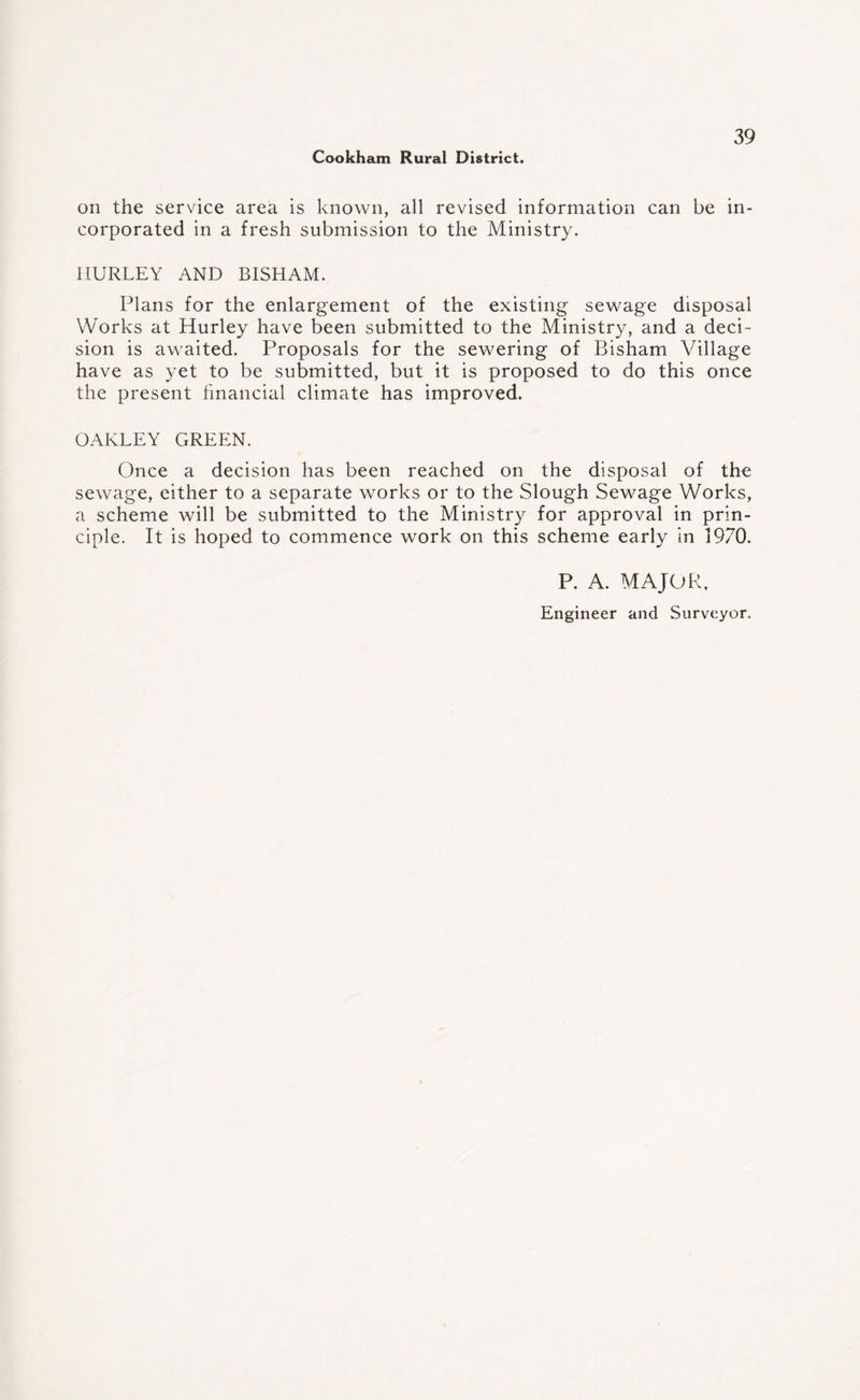 on the service area is known, all revised information can be in¬ corporated in a fresh submission to the Ministry. HURLEY AND BISHAM. Plans for the enlargement of the existing sewage disposal Works at Hurley have been submitted to the Ministry, and a deci¬ sion is awaited. Proposals for the sewering of Bisham Village have as yet to be submitted, but it is proposed to do this once the present financial climate has improved. OAKLEY GREEN. Once a decision has been reached on the disposal of the sewage, either to a separate works or to the Slough Sewage Works, a scheme will be submitted to the Ministry for approval in prin¬ ciple. It is hoped to commence work on this scheme early in 1970. P. A. MAJOR, Engineer and Surveyor.