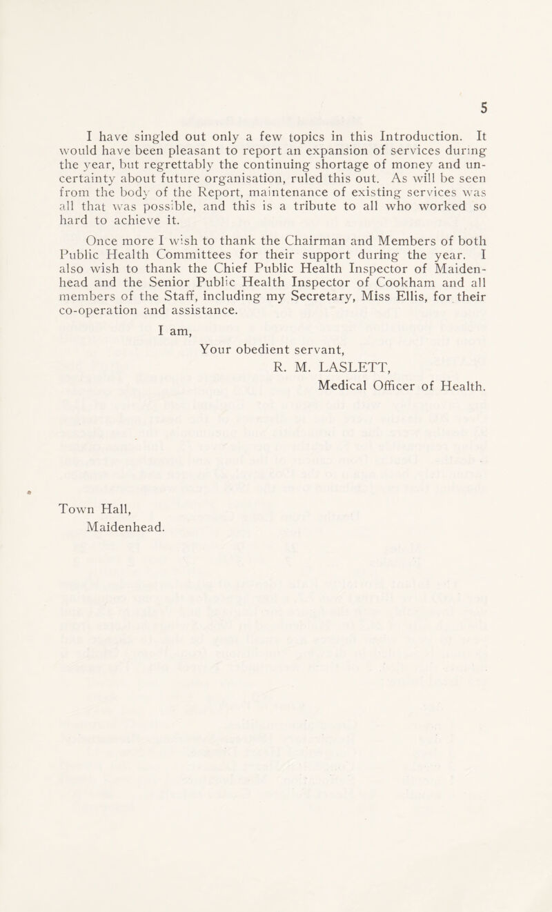 I have singled out only a few topics in this Introduction. It would have been pleasant to report an expansion of services during the year, but regrettably the continuing shortage of money and un¬ certainty about future organisation, ruled this out. As will be seen from the body of the Report, maintenance of existing services was all that was possible, and this is a tribute to all who worked so hard to achieve it. Once more I wish to thank the Chairman and Members of both Public Health Committees for their support during the year. I also wish to thank the Chief Public Health Inspector of Maiden¬ head and the Senior Public Health Inspector of Cookham and all members of the Staff, including my Secretary, Miss Ellis, for their co-operation and assistance. I am, Your obedient servant, R. M. LASLETT, Medical Officer of Health. Town Hall, Maidenhead.