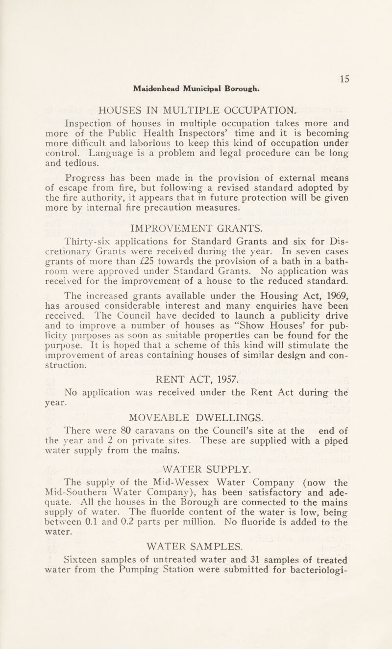 HOUSES IN MULTIPLE OCCUPATION. Inspection of houses in multiple occupation takes more and more of the Public Health Inspectors’ time and it is becoming more difficult and laborious to keep this kind of occupation under control. Language is a problem and legal procedure can be long and tedious. Progress has been made in the provision of external means of escape from fire, but following a revised standard adopted by the fire authority, it appears that in future protection will be given more by internal fire precaution measures. IMPROVEMENT GRANTS. Thirty-six applications for Standard Grants and six for Dis¬ cretionary Grants were received during the year. In seven cases grants of more than £25 towards the provision of a bath in a bath¬ room were approved under Standard Grants. No application was received for the improvement of a house to the reduced standard. The increased grants available under the Housing Act, 1969, has aroused considerable interest and many enquiries have been received. The Council have decided to launch a publicity drive and to improve a number of houses as “Show Houses’ for pub¬ licity purposes as soon as suitable properties can be found for the purpose. It is hoped that a scheme of this kind will stimulate the improvement of areas containing houses of similar design and con¬ struction. RENT ACT, 1957. No application was received under the Rent Act during the year. MOVEABLE DWELLINGS. There were 80 caravans on the Council’s site at the end of the year and 2 on private sites. These are supplied with a piped water supply from the mains. WATER SUPPLY. The supply of the Mid-Wessex Water Company (now the Mid-Southern Water Company), has been satisfactory and ade¬ quate. All the houses in the Borough are connected to the mains supply of water. The fluoride content of the water is low, being between 0.1 and 0.2 parts per million. No fluoride is added to the water. WATER SAMPLES. Sixteen samples of untreated water and 31 samples of treated water from the Pumping Station were submitted for bacteriologi-