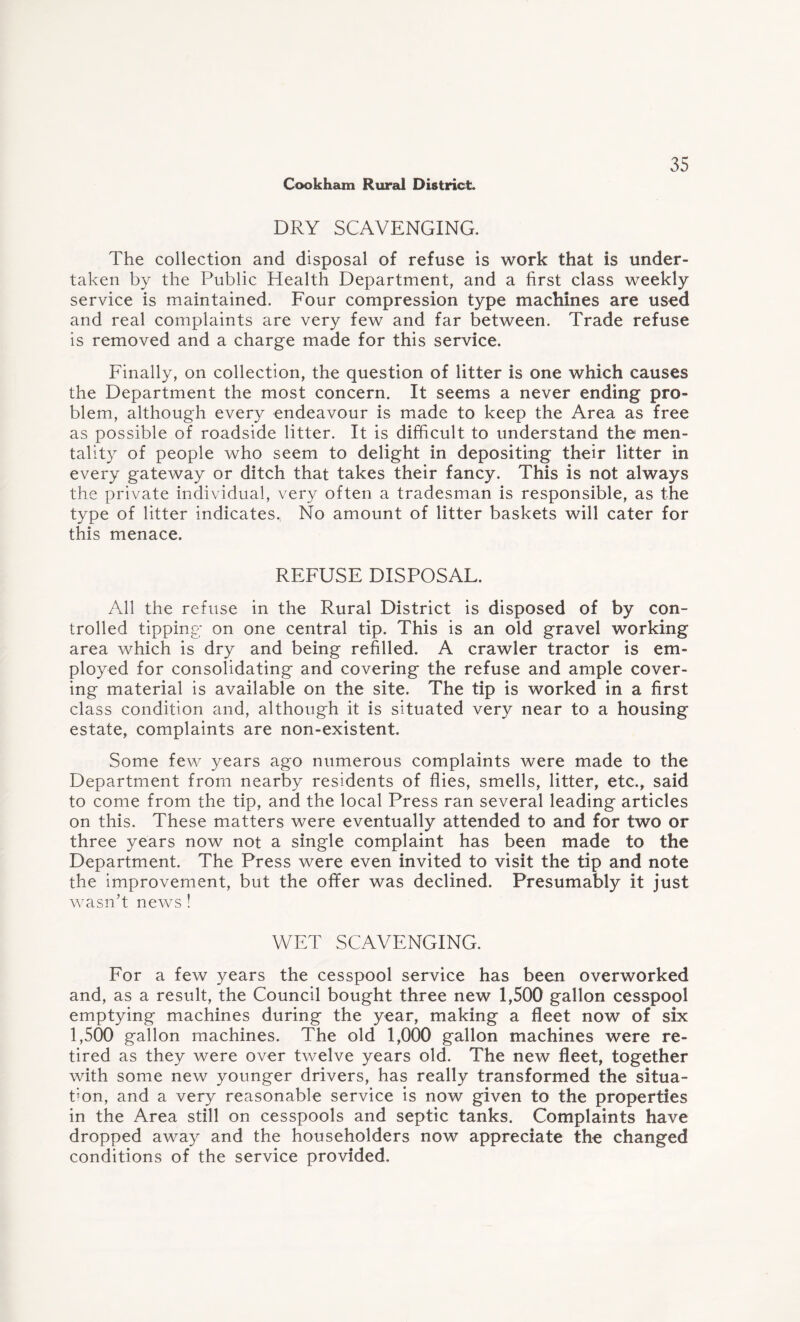 DRY SCAVENGING. The collection and disposal of refuse is work that is under¬ taken by the Public Health Department, and a first class weekly service is maintained. Four compression type machines are used and real complaints are very few and far between. Trade refuse is removed and a charge made for this service. Finally, on collection, the question of litter is one which causes the Department the most concern. It seems a never ending pro¬ blem, although every endeavour is made to keep the Area as free as possible of roadside litter. It is difficult to understand the men¬ tality of people who seem to delight in depositing their litter in every gateway or ditch that takes their fancy. This is not always the private individual, very often a tradesman is responsible, as the type of litter indicates. No amount of litter baskets will cater for this menace. REFUSE DISPOSAL. All the refuse in the Rural District is disposed of by con¬ trolled tipping on one central tip. This is an old gravel working area which is dry and being refilled. A crawler tractor is em¬ ployed for consolidating and covering the refuse and ample cover¬ ing material is available on the site. The tip is worked in a first class condition and, although it is situated very near to a housing estate, complaints are non-existent. Some few years ago numerous complaints were made to the Department from nearby residents of flies, smells, litter, etc., said to come from the tip, and the local Press ran several leading articles on this. These matters were eventually attended to and for two or three years now not a single complaint has been made to the Department. The Press were even invited to visit the tip and note the improvement, but the offer was declined. Presumably it just wasn’t news ! WET SCAVENGING. For a few years the cesspool service has been overworked and, as a result, the Council bought three new 1,500 gallon cesspool emptying machines during the year, making a fleet now of six 1,500 gallon machines. The old 1,000 gallon machines were re¬ tired as they were over twelve years old. The new fleet, together with some new younger drivers, has really transformed the situa¬ tion, and a very reasonable service is now given to the properties in the Area still on cesspools and septic tanks. Complaints have dropped away and the householders now appreciate the changed conditions of the service provided.