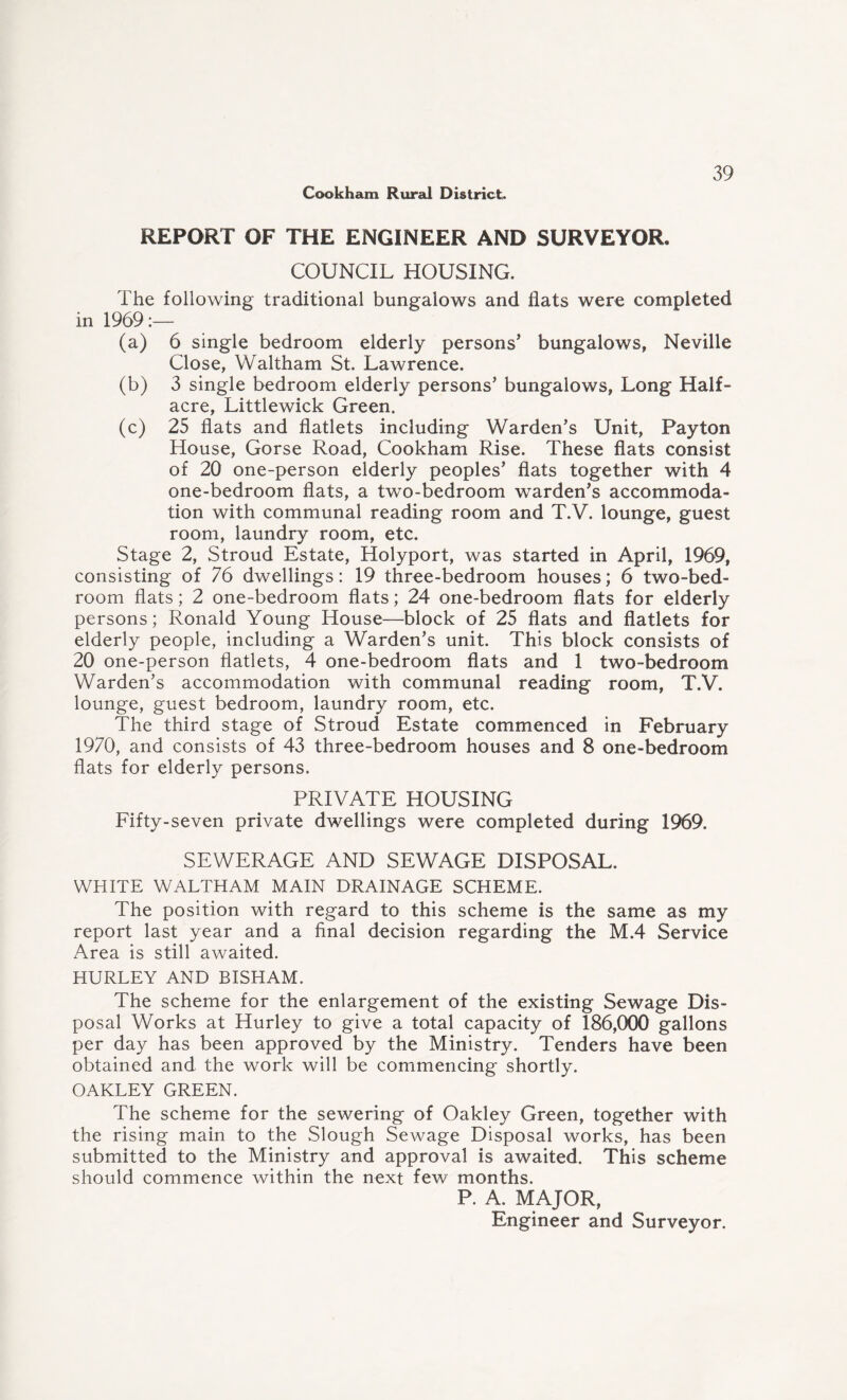 REPORT OF THE ENGINEER AND SURVEYOR, COUNCIL HOUSING. The following traditional bungalows and flats were completed in 1969:— (a) 6 single bedroom elderly persons’ bungalows, Neville Close, Waltham St. Lawrence. (b) 3 single bedroom elderly persons’ bungalows, Long Half- acre, Littlewick Green. (c) 25 flats and flatlets including Warden’s Unit, Payton House, Gorse Road, Cookham Rise. These flats consist of 20 one-person elderly peoples’ flats together with 4 one-bedroom flats, a two-bedroom warden’s accommoda¬ tion with communal reading room and T.V. lounge, guest room, laundry room, etc. Stage 2, Stroud Estate, Holyport, was started in April, 1969, consisting of 76 dwellings: 19 three-bedroom houses; 6 two-bed¬ room flats; 2 one-bedroom flats; 24 one-bedroom flats for elderly persons; Ronald Young House—block of 25 flats and flatlets for elderly people, including a Warden’s unit. This block consists of 20 one-person flatlets, 4 one-bedroom flats and 1 two-bedroom Warden’s accommodation with communal reading room, T.V. lounge, guest bedroom, laundry room, etc. The third stage of Stroud Estate commenced in February 1970, and consists of 43 three-bedroom houses and 8 one-bedroom flats for elderly persons. PRIVATE HOUSING Fifty-seven private dwellings were completed during 1969, SEWERAGE AND SEWAGE DISPOSAL. WHITE WALTHAM MAIN DRAINAGE SCHEME. The position with regard to this scheme is the same as my report last year and a final decision regarding the M.4 Service Area is still awaited. HURLEY AND BISHAM. The scheme for the enlargement of the existing Sewage Dis¬ posal Works at Hurley to give a total capacity of 186,000 gallons per day has been approved by the Ministry. Tenders have been obtained and the work will be commencing shortly. OAKLEY GREEN. The scheme for the sewering of Oakley Green, together with the rising main to the Slough Sewage Disposal works, has been submitted to the Ministry and approval is awaited. This scheme should commence within the next few months. P. A. MAJOR, Engineer and Surveyor.