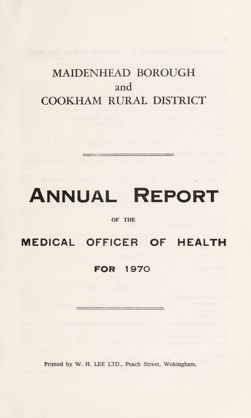 MAIDENHEAD BOROUGH and COOKHAM RURAL DISTRICT S Annual Report OF THE MEDICAL OFFICER OF HEALTH FOR 1970 Printed by W. H. LEE LTD., Peach Street, Wokingham.