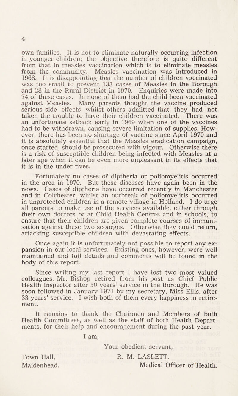 own families. It is not to eliminate naturally occurring infection in younger children; the objective therefore is quite different from that in measles vaccination which is to eliminate measles from the community. Measles vaccination was introduced in 1968. It is disappointing that the number of children vaccinated was too small to prevent 133 cases of Measles in the Borough and 28 in the Rural District in 1970. Enquiries were made into 74 of these cases. In none of them had the child been vaccinated against Measles. Many parents thought the vaccine produced serious side effects whilst others admitted that they had not taken the trouble to have their children vaccinated. There was an unfortunate setback early in 1969 when one of the vaccines had to be withdrawn, causing severe limitation of supplies. How¬ ever, there has been no shortage of vaccine since April 1970 and it is absolutely essential that the Measles eradication campaign, once started, should be prosecuted with vigour. Otherwise there is a risk of susceptible children being infected with Measles at a later age when it can be even more unpleasant in its effects that it is in the under fives. Fortunately no cases of diptheria or poliomyelitis occurred in the area in 1970. But these diseases have again been in the news. Cases of diptheria have occurred recently in Manchester and in Colchester, whilst an outbreak of poliomyelitis occurred in unprotected children in a remote village in Holland. I do urge all parents to make use of the services available, either through their own doctors or at Child Health Centres and in schools, to ensure that their children are given complete courses of immuni¬ sation against these two scourges. Otherwise they could return, attacking susceptible children with devastating effects. Once again it is unfortunately not possible to report any ex¬ pansion in our local services. Existing ones, however, were well maintained and full details and comments will be found in the body of this report. Since writing my last report I have lost two most valued colleagues, Mr. Bishop retired from his post as Chief Public Health Inspector after 30 years’ service in the Borough. He was soon followed in January 1971 by my secretary, Miss Ellis, after 33 years’ service. I wish both of them every happiness in retire¬ ment. It remains to thank the Chairmen and Members of both Health Committees, as well as the staff of both Health Depart¬ ments, for their help and encouragement during the past year. I am, Town Hall, Maidenhead. Your obedient servant, R. M. LASLETT, Medical Officer of Health.