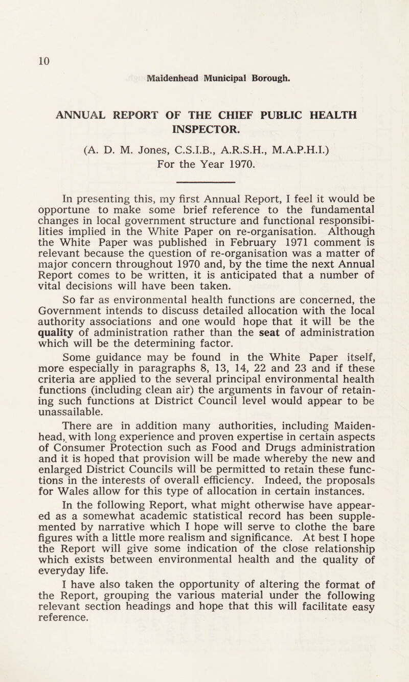 Maidenhead Municipal Borough. ANNUAL REPORT OF THE CHIEF PUBLIC HEALTH INSPECTOR. (A. D. M. Jones, A.R.S.H., M.A.P.H.I.) For the Year 1970. In presenting this, my first Annual Report, I feel it would be opportune to make some brief reference to the fundamental changes in local government structure and functional responsibi¬ lities implied in the White Paper on re-organisation. Although the White Paper was published in February 1971 comment is relevant because the question of re-organisation was a matter of major concern throughout 1970 and, by the time the next Annual Report comes to be written, it is anticipated that a number of vital decisions will have been taken. So far as environmental health functions are concerned, the Government intends to discuss detailed allocation with the local authority associations and one would hope that it will be the quality of administration rather than the seat of administration which will be the determining factor. Some guidance may be found in the White Paper itself, more especially in paragraphs 8, 13, 14, 22 and 23 and if these criteria are applied to the several principal environmental health functions (including clean air) the arguments in favour of retain¬ ing such functions at District Council level would appear to be unassailable. There are in addition many authorities, including Maiden¬ head, with long experience and proven expertise in certain aspects of Consumer Protection such as Food and Drugs administration and it is hoped that provision will be made whereby the new and enlarged District Councils will be permitted to retain these func¬ tions in the interests of overall efficiency. Indeed, the proposals for Wales allow for this type of allocation in certain instances. In the following Report, what might otherwise have appear¬ ed as a somewhat academic statistical record has been supple¬ mented by narrative which I hope will serve to clothe the bare figures with a little more realism and significance. At best I hope the Report will give some indication of the close relationship which exists between environmental health and the quality of everyday life. I have also taken the opportunity of altering the format of the Report, grouping the various material under the following relevant section headings and hope that this will facilitate easy reference.