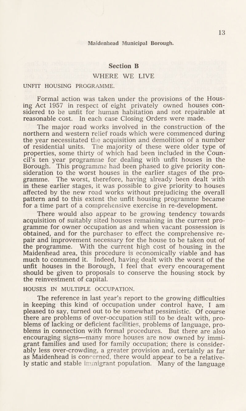 Maidenhead Municipal Borough. Section B WHERE WE LIVE UNFIT HOUSING PROGRAMME. Formal action was taken under the provisions of the Hous¬ ing Act 1957 in respect of eight privately owned houses con¬ sidered to be unfit for human habitation and not repairable at reasonable cost. In each case Closing Orders were made. The major road works involved in the construction of the northern and western relief roads which were commenced during the year necessitated the acquisition and demolition of a number of residential units. The majority of these were older type of properties, some thirty of which had been included in the Coun¬ cil's ten year programme for dealing with unfit houses in the Borough. This programme had been phased to give priority con¬ sideration to the worst houses in the earlier stages of the pro¬ gramme. The worst, therefore, having already been dealt with in these earlier stages, it was possible to give priority to houses affected by the new road works without prejudicing the overall pattern and to this extent the unfit housing programme became for a time part of a comprehensive exercise in re-development. There would also appear to be growing tendency towards acquisition of suitably sited houses remaining in the current pro¬ gramme for owner occupation as and when vacant possession is obtained, and for the purchaser to effect the comprehensive re¬ pair and improvement necessary for the house to be taken out of the programme. With the current high cost of housing in the Maidenhead area, this procedure is economically viable and has much to commend it. Indeed, having dealt with the worst of the unfit houses in the Borough, I feel that every encouragement should be given to proposals to conserve the housing stock by the reinvestment of capital. HOUSES IN MULTIPLE OCCUPATION. The reference in last year’s report to the growing difficulties in keeping this kind of occupation under control have, I am pleased to say, turned out to be somewhat pessimistic. Of course there are problems of over-occupation still to be dealt with, pro¬ blems of lacking or deficient facilities, problems of language, pro¬ blems in connection with formal procedures. But there are also encouraging signs—many more houses are now owned by immi¬ grant families and used for family occupation; there is consider¬ ably less over-crowding, a greater provision and, certainly as far as Maidenhead is concerned, there would appear to be a relative¬ ly static and stable immigrant population. Many of the language