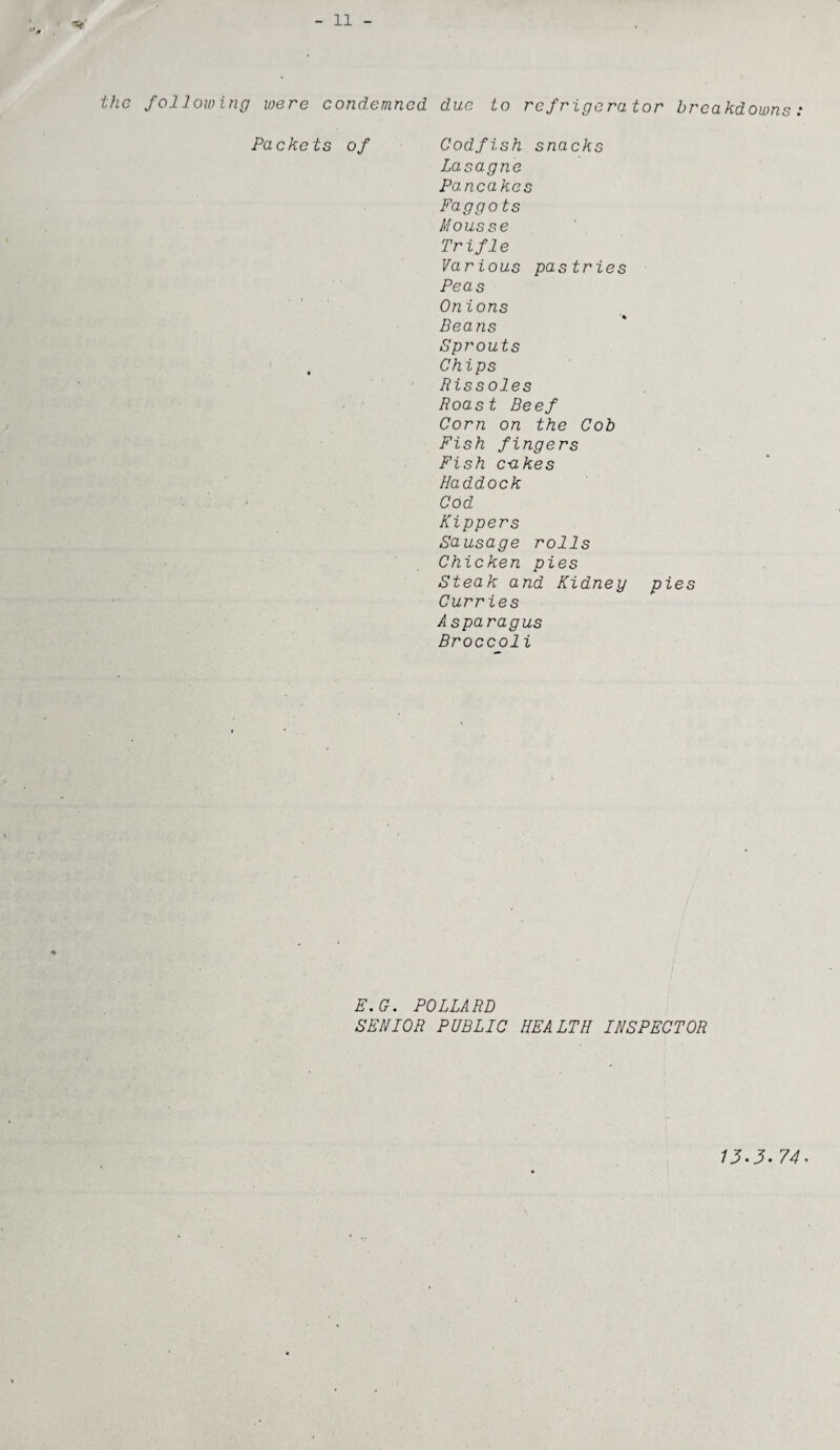 the following were condemned due to refrigerator breakdowns Pa eke ts of Codfish snacks Lasagne Pancakes Faggots Mousse Trifle Various pastries Peas Onions Beans Sprouts Chips Rissoles Roast Beef Corn on the Cob Fish fingers Fish c-akes Haddock Cod Kippers Sausage rolls Chicken pies Steak and Kidney pies Curries Asparagus Broccoli E.G. POLLARD