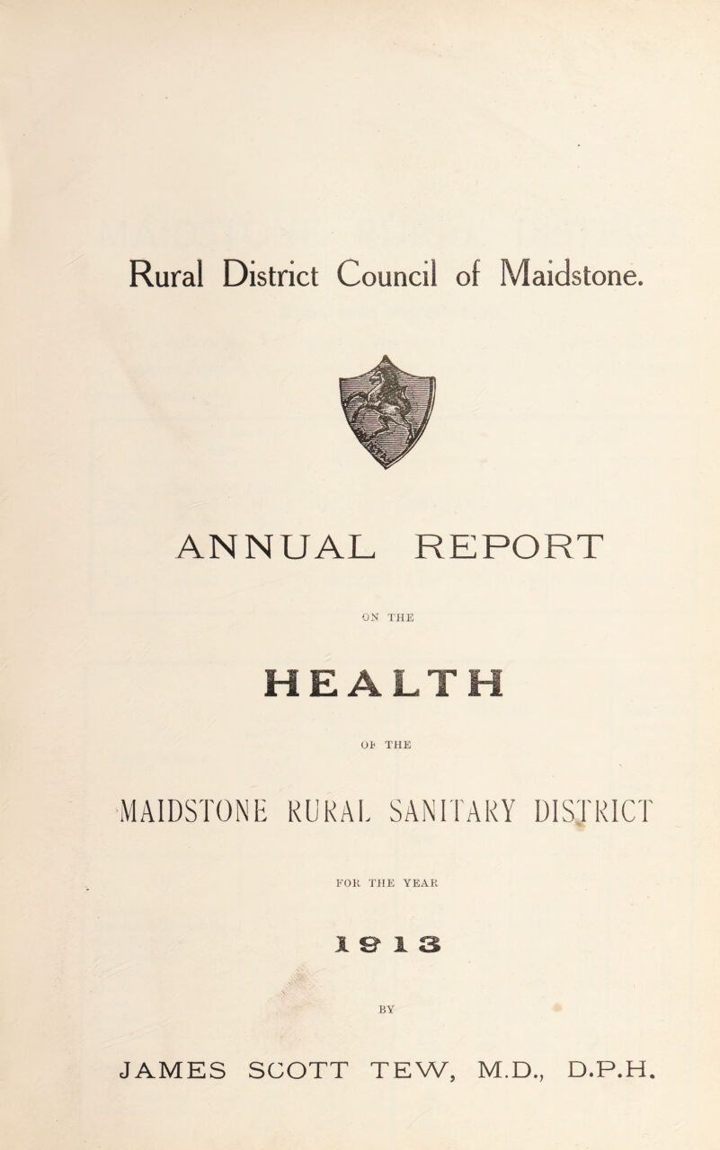 Rural District Council of Maidstone. ANNUAL REPORT ON THE HEALT or THE i MAIDSTONE RURAL SANITARY DISTRICT FOR THE YEAR 1 BY JAMES SCOTT TEW, M.D., D.P.H.