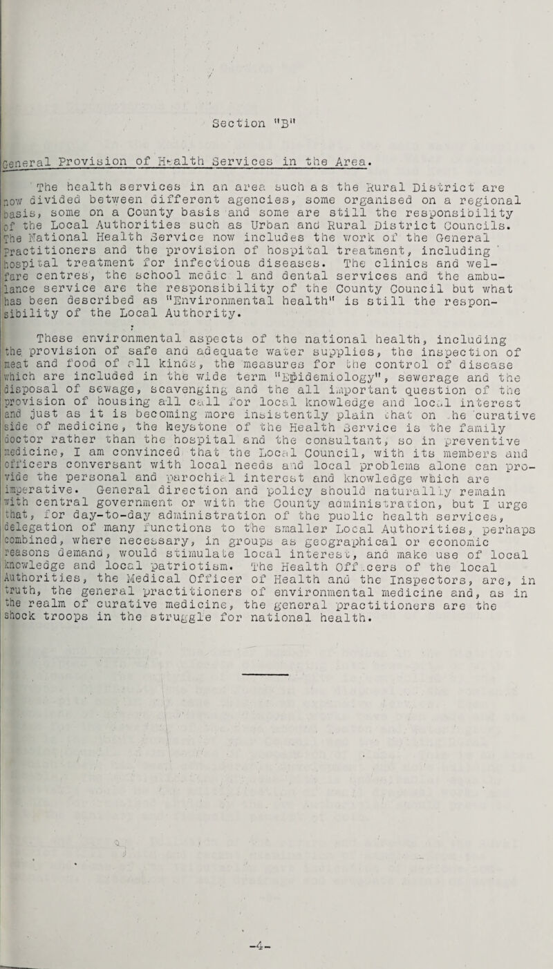 General Provision of Health Services in the Area. The health services in an area such as the Rural District are now divided between different agencies, some organised on a regional basis, some on a County basis and some are still the responsibility of the Local Authorities such as Urban and Rural District Councils. The National Health Service now includes the work of the General practitioners and the provision of hospital treatment, including hospital treatment for infectious diseases. The clinics and wel¬ fare centres, the school medic 1 and dental services and the ambu¬ lance service are the responsibility of the County Council but what has been described as Environmental health is still the respon¬ sibility of the Local Authority. * These environmental aspects of the national health, including the provision of safe and adequate water supplies, the inspection of meat and food of all kinds, the measures for the control of disease Iv/hich are included in the wide term Epidemiology”, sewerage and the disposal of sewage, scavenging and the all important question of the provision of housing all call for local knowledge and local interest and just as it is becoming more insistently plain chat on .he curative side of medicine, the keystone of the Health Bervice is the family doctor rather than the hospital and the consultant, so in preventive medicine, I am convinced that the Local Council, with its members and officers conversant with local needs and local problems alone can pro¬ vide the personal and parochial interest and knowledge which are imperative. General direction and policy should naturalliy remain 'with central government or with the County administration, but I urge that, for day-to-day administration of the public health services, delegation of many functions to the smaller Local Authorities, perhaps combined, where necessary, in groups as geographical or economic reasons demand, would stimulate local interest, and make use of local knowledge and local patriotism. The Health officers of the local Authorities, the Medical Officer of Health and the Inspectors, are, in truth, the general practitioners of environmental medicine and, as in hie realm of curative medicine, the general practitioners are the shock troops in the struggle for national health.