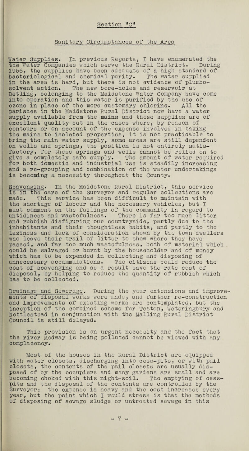 Sanitary Circumstances of the Area Water Supplies. In previous Reports, I have enumerated the the Water Companies which serve the Rural District. During 1956, the supplies have been adequate of a high standard of bacteriological and chemical purity. The water supplied in the area is hard, but there is not evidence of plumbo- solvent action. The new bore-holes and reservoir at Detling, belonging to the Maidstone Water Company have come into operation and this water is purified by the use of ozone in place of the more customary chlorine. All the parishes in the Maidstone Rural District now have a water supply available from the mains and these supplies are of excellent quality but in the cases where, by reason of contours or on account of the expense involved in taking the mains to isolated properties, it is not practicable to bring the main water supply, some areas are- still dependent on wells and springs, the position is not entirely satis¬ factory, for these springs and wells cannot be relied on to give a completely safo supply. The amount of water required for both domestic and industrial use is steadily increasing and a re-grouping and combination of the water undertakings is becoming a necessity throughout the County. Scavenging. In the Maidstone Rural District, this service is in the care of the Surveyor and regular collections arc made. This service has been difficult to maintain with the shortage of labour and the necessary vehicles, but I must comment on the failings of the community in regard to untidiness and wastefulness. There is far too much litter and rubbish disfiguring our countryside, partly due to the inhabitants and their thoughtless habits, and partly to the laziness and lack of consideration shown by the town dwellers who leave their trail of litter to show where thoy have passed, and far too much wastefulness, both of material which could be salvaged or burnt by the householder and of money which has to bo expended in collecting and disposing of unnecessary accummulations. The citizens could reduce the cost of scavenging and as a result save the rate cost of disposal, by helping to reduce the quantity of rubbish which has to be collected. Drainage and Sewerage. During the year extensions and improve¬ ments of disposal works were made, and further re-construction and improvements of existing works are contemplated, but the inception of the combined scheme for Teston, Wateringbury and Nettlestead in conjunction with the Mailing Rural District Council is still delayed. This provision is an urgent necessity and the fact that the river Medway is being polluted cannot be viewed with any complacency. Most of the houses in the Rural District are equipped with water closets, discharging into cess-pits, or with pail closets, the contents of the pail closets are usually dis¬ posed of by the occupiers and many gardens are small and are becoming choked with this night-soil. The emptying of cess¬ pits and the disposal of the contents are controlled by the Surveyor: the expense is heavy and the cost increases every year, but the point which I would stress is that the methods of disposing of sewage sludge or untreated sewage in this 7